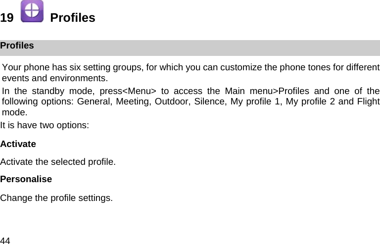 44 19    Profiles Profiles Your phone has six setting groups, for which you can customize the phone tones for different events and environments. In the standby mode, press<Menu> to access the Main menu>Profiles and one of the following options: General, Meeting, Outdoor, Silence, My profile 1, My profile 2 and Flight mode. It is have two options: Activate Activate the selected profile. Personalise Change the profile settings. 