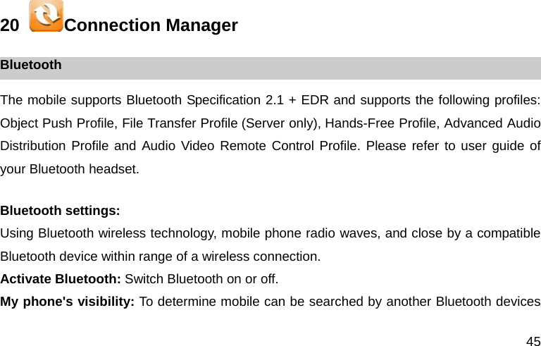 45 20   Connection Manager Bluetooth The mobile supports Bluetooth Specification 2.1 + EDR and supports the following profiles: Object Push Profile, File Transfer Profile (Server only), Hands-Free Profile, Advanced Audio Distribution Profile and Audio Video Remote Control Profile. Please refer to user guide of your Bluetooth headset.  Bluetooth settings: Using Bluetooth wireless technology, mobile phone radio waves, and close by a compatible Bluetooth device within range of a wireless connection. Activate Bluetooth: Switch Bluetooth on or off. My phone's visibility: To determine mobile can be searched by another Bluetooth devices 