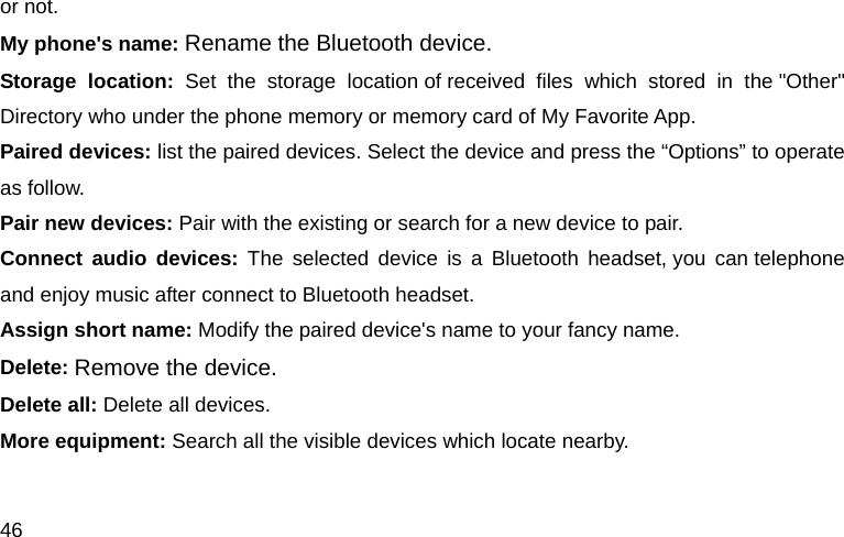 46 or not. My phone's name: Rename the Bluetooth device. Storage location: Set the storage location of received files which stored in the "Other" Directory who under the phone memory or memory card of My Favorite App. Paired devices: list the paired devices. Select the device and press the &ldquo;Options&rdquo; to operate as follow. Pair new devices: Pair with the existing or search for a new device to pair. Connect audio devices: The selected device is a Bluetooth headset, you can telephone and enjoy music after connect to Bluetooth headset. Assign short name: Modify the paired device's name to your fancy name. Delete: Remove the device. Delete all: Delete all devices. More equipment: Search all the visible devices which locate nearby.  