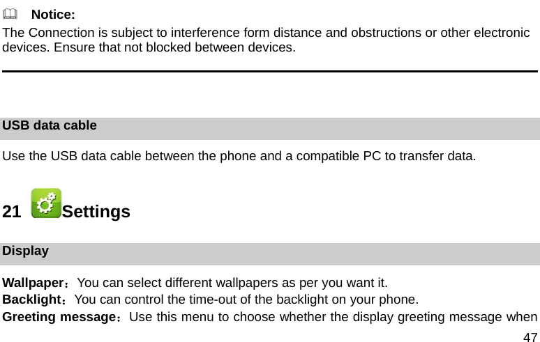 47   Notice: The Connection is subject to interference form distance and obstructions or other electronic devices. Ensure that not blocked between devices.                                                                                          USB data cable Use the USB data cable between the phone and a compatible PC to transfer data. 21   Settings Display Wallpaper：You can select different wallpapers as per you want it. Backlight：You can control the time-out of the backlight on your phone.   Greeting message：Use this menu to choose whether the display greeting message when 