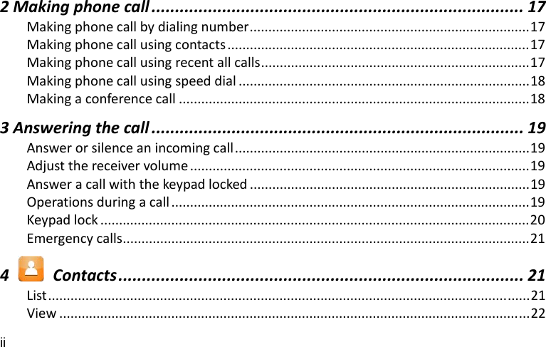 ii 2Makingphonecall ............................................................................... 17Makingphonecallbydialingnumber...........................................................................17Makingphonecallusingcontacts.................................................................................17Makingphonecallusingrecentallcalls........................................................................17Makingphonecallusingspeeddial ..............................................................................18Makingaconferencecall ..............................................................................................183Answeringthecall ............................................................................... 19Answerorsilenceanincomingcall...............................................................................19Adjustthereceivervolume ...........................................................................................19Answeracallwiththekeypadlocked ...........................................................................19Operationsduringacall ................................................................................................19Keypadlock ...................................................................................................................20Emergencycalls.............................................................................................................214  Contacts...................................................................................... 21List.................................................................................................................................21View ..............................................................................................................................22