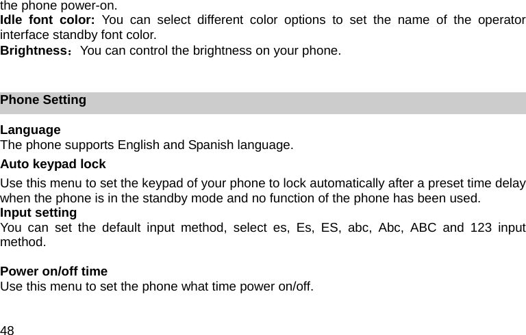 48 the phone power-on. Idle font color: You can select different color options to set the name of the operator interface standby font color. Brightness：You can control the brightness on your phone.  Phone Setting Language The phone supports English and Spanish language. Auto keypad lock Use this menu to set the keypad of your phone to lock automatically after a preset time delay when the phone is in the standby mode and no function of the phone has been used.   Input setting You can set the default input method, select es, Es, ES, abc, Abc, ABC and 123 input method.  Power on/off time Use this menu to set the phone what time power on/off.  