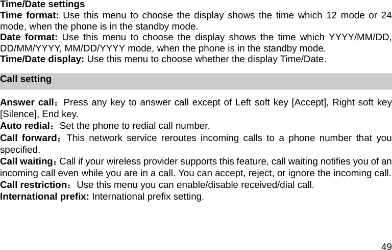 49 Time/Date settings Time format: Use this menu to choose the display shows the time which 12 mode or 24 mode, when the phone is in the standby mode. Date format: Use this menu to choose the display shows the time which YYYY/MM/DD, DD/MM/YYYY, MM/DD/YYYY mode, when the phone is in the standby mode. Time/Date display: Use this menu to choose whether the display Time/Date. Call setting Answer call：Press any key to answer call except of Left soft key [Accept], Right soft key [Silence], End key. Auto redial：Set the phone to redial call number. Call forward：This network service reroutes incoming calls to a phone number that you specified. Call waiting：Call if your wireless provider supports this feature, call waiting notifies you of an incoming call even while you are in a call. You can accept, reject, or ignore the incoming call. Call restriction：Use this menu you can enable/disable received/dial call. International prefix: International prefix setting.  