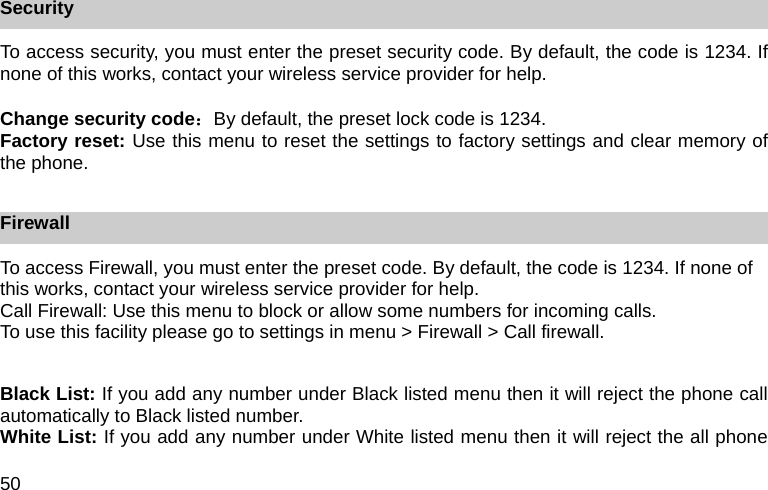 50 Security To access security, you must enter the preset security code. By default, the code is 1234. If none of this works, contact your wireless service provider for help.  Change security code：By default, the preset lock code is 1234. Factory reset: Use this menu to reset the settings to factory settings and clear memory of the phone.  Firewall To access Firewall, you must enter the preset code. By default, the code is 1234. If none of this works, contact your wireless service provider for help. Call Firewall: Use this menu to block or allow some numbers for incoming calls. To use this facility please go to settings in menu > Firewall > Call firewall.  Black List: If you add any number under Black listed menu then it will reject the phone call automatically to Black listed number.   White List: If you add any number under White listed menu then it will reject the all phone 