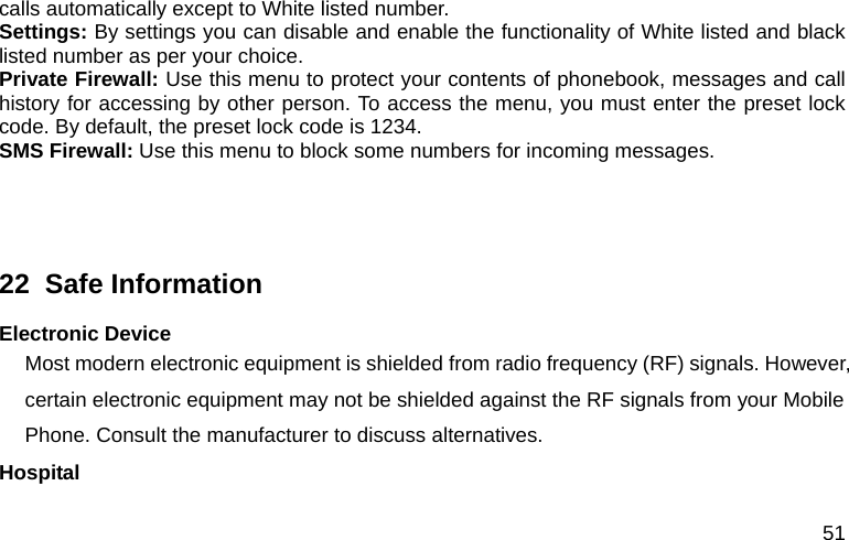 51 calls automatically except to White listed number. Settings: By settings you can disable and enable the functionality of White listed and black listed number as per your choice.   Private Firewall: Use this menu to protect your contents of phonebook, messages and call history for accessing by other person. To access the menu, you must enter the preset lock code. By default, the preset lock code is 1234. SMS Firewall: Use this menu to block some numbers for incoming messages.   22  Safe Information Electronic Device Most modern electronic equipment is shielded from radio frequency (RF) signals. However, certain electronic equipment may not be shielded against the RF signals from your Mobile Phone. Consult the manufacturer to discuss alternatives. Hospital 