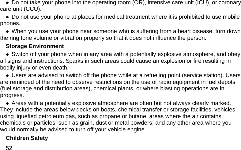 52 z Do not take your phone into the operating room (OR), intensive care unit (ICU), or coronary care unit (CCU).   z Do not use your phone at places for medical treatment where it is prohibited to use mobile phones. z When you use your phone near someone who is suffering from a heart disease, turn down the ring tone volume or vibration properly so that it does not influence the person.   Storage Environment z Switch off your phone when in any area with a potentially explosive atmosphere, and obey all signs and instructions. Sparks in such areas could cause an explosion or fire resulting in bodily injury or even death. z Users are advised to switch off the phone while at a refueling point (service station). Users are reminded of the need to observe restrictions on the use of radio equipment in fuel depots (fuel storage and distribution areas), chemical plants, or where blasting operations are in progress. z Areas with a potentially explosive atmosphere are often but not always clearly marked. They include the areas below decks on boats, chemical transfer or storage facilities, vehicles using liquefied petroleum gas, such as propane or butane, areas where the air contains chemicals or particles, such as grain, dust or metal powders, and any other area where you would normally be advised to turn off your vehicle engine. Children Safety 