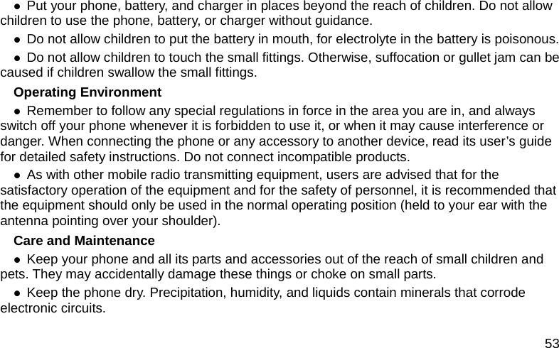 53 z Put your phone, battery, and charger in places beyond the reach of children. Do not allow children to use the phone, battery, or charger without guidance. z Do not allow children to put the battery in mouth, for electrolyte in the battery is poisonous.   z Do not allow children to touch the small fittings. Otherwise, suffocation or gullet jam can be caused if children swallow the small fittings.   Operating Environment z Remember to follow any special regulations in force in the area you are in, and always switch off your phone whenever it is forbidden to use it, or when it may cause interference or danger. When connecting the phone or any accessory to another device, read its user&rsquo;s guide for detailed safety instructions. Do not connect incompatible products. z As with other mobile radio transmitting equipment, users are advised that for the satisfactory operation of the equipment and for the safety of personnel, it is recommended that the equipment should only be used in the normal operating position (held to your ear with the antenna pointing over your shoulder). Care and Maintenance z Keep your phone and all its parts and accessories out of the reach of small children and pets. They may accidentally damage these things or choke on small parts. z Keep the phone dry. Precipitation, humidity, and liquids contain minerals that corrode electronic circuits. 
