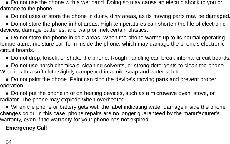 54 z Do not use the phone with a wet hand. Doing so may cause an electric shock to you or damage to the phone. z Do not uses or store the phone in dusty, dirty areas, as its moving parts may be damaged. z Do not store the phone in hot areas. High temperatures can shorten the life of electronic devices, damage batteries, and warp or melt certain plastics. z Do not store the phone in cold areas. When the phone warms up to its normal operating temperature, moisture can form inside the phone, which may damage the phone&rsquo;s electronic circuit boards. z Do not drop, knock, or shake the phone. Rough handling can break internal circuit boards. z Do not use harsh chemicals, cleaning solvents, or strong detergents to clean the phone. Wipe it with a soft cloth slightly dampened in a mild soap-and water solution. z Do not paint the phone. Paint can clog the device&rsquo;s moving parts and prevent proper operation. z Do not put the phone in or on heating devices, such as a microwave oven, stove, or radiator. The phone may explode when overheated. z When the phone or battery gets wet, the label indicating water damage inside the phone changes color. In this case, phone repairs are no longer guaranteed by the manufacturer's warranty, even if the warranty for your phone has not expired. Emergency Call 