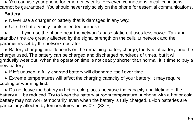 55 z You can use your phone for emergency calls. However, connections in call conditions cannot be guaranteed. You should never rely solely on the phone for essential communications. Battery z Never use a charger or battery that is damaged in any way. z Use the battery only for its intended purpose. z           If you use the phone near the network&rsquo;s base station, it uses less power. Talk and standby time are greatly affected by the signal strength on the cellular network and the parameters set by the network operator. z Battery charging time depends on the remaining battery charge, the type of battery, and the charger used. The battery can be charged and discharged hundreds of times, but it will gradually wear out. When the operation time is noticeably shorter than normal, it is time to buy a new battery. z If left unused, a fully charged battery will discharge itself over time. z Extreme temperatures will affect the charging capacity of your battery: it may require cooling or warming first. z Do not leave the battery in hot or cold places because the capacity and lifetime of the battery will be reduced. Try to keep the battery at room temperature. A phone with a hot or cold battery may not work temporarily, even when the battery is fully charged. Li-ion batteries are particularly affected by temperatures below 0&deg;C (32&deg;F). 