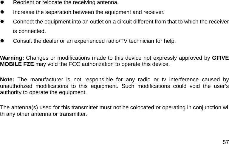 57 z  Reorient or relocate the receiving antenna.         z  Increase the separation between the equipment and receiver.         z  Connect the equipment into an outlet on a circuit different from that to which the receiver is connected.     z  Consult the dealer or an experienced radio/TV technician for help.        Warning: Changes or modifications made to this device not expressly approved by GFIVE MOBILE FZE may void the FCC authorization to operate this device.      Note: The manufacturer is not responsible for any radio or tv interference caused by unauthorized modifications to this equipment. Such modifications could void the user&rsquo;s authority to operate the equipment.  The antenna(s) used for this transmitter must not be colocated or operating in conjunction with any other antenna or transmitter.    