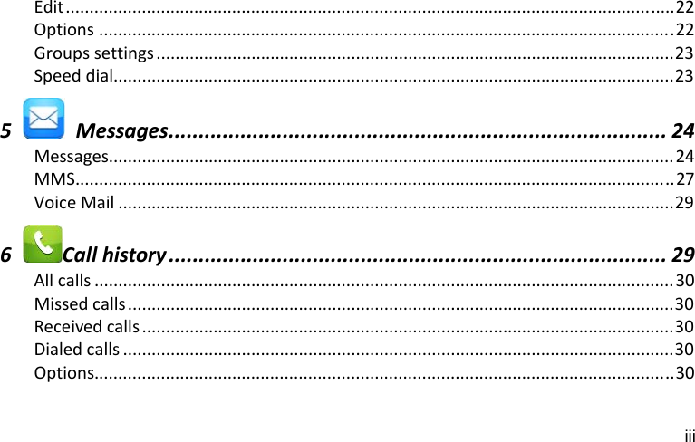 iii Edit................................................................................................................................22Options .........................................................................................................................22Groupssettings .............................................................................................................23Speeddial......................................................................................................................235  Messages................................................................................... 24Messages.......................................................................................................................24MMS..............................................................................................................................27VoiceMail .....................................................................................................................296Callhistory ................................................................................... 29Allcalls ..........................................................................................................................30Missedcalls...................................................................................................................30Receivedcalls ................................................................................................................30Dialedcalls ....................................................................................................................30Options..........................................................................................................................30