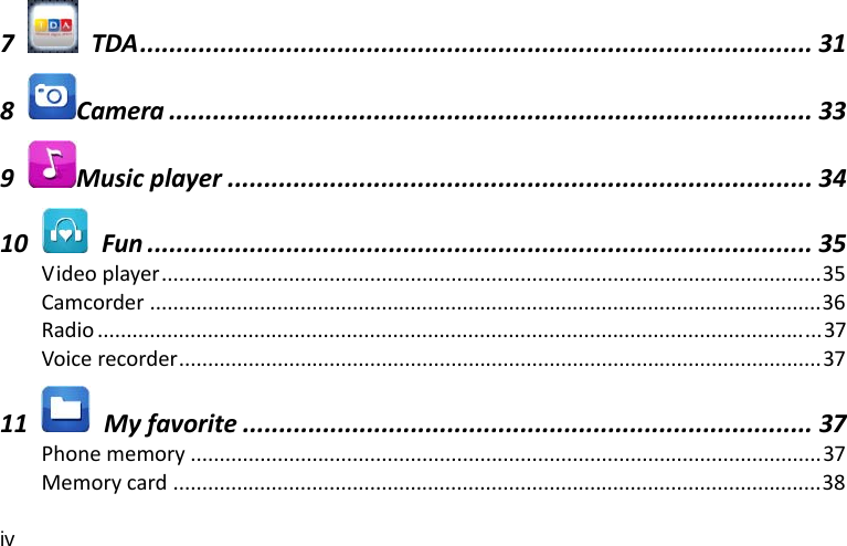 iv 7  TDA............................................................................................ 318Camera ........................................................................................ 339Musicplayer ................................................................................ 3410  Fun ........................................................................................... 35Videoplayer..................................................................................................................35Camcorder ....................................................................................................................36Radio .............................................................................................................................37Voicerecorder...............................................................................................................3711  Myfavorite .............................................................................. 37Phonememory .............................................................................................................37Memorycard ................................................................................................................38