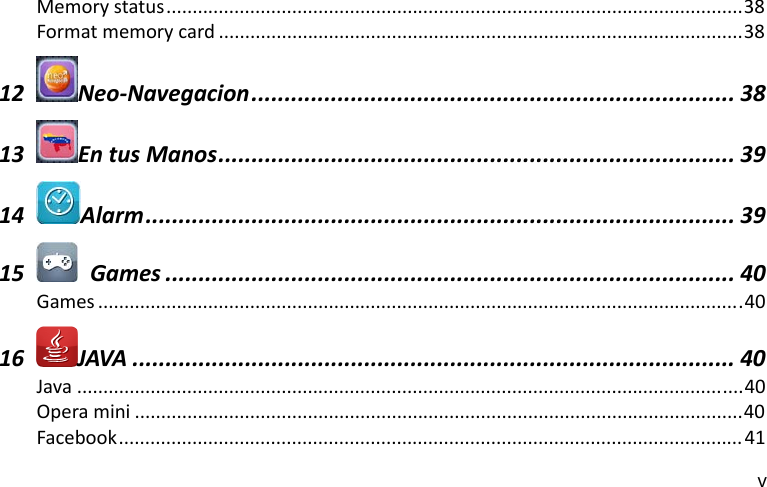 v Memorystatus..............................................................................................................38Formatmemorycard ....................................................................................................3812Neo‐Navegacion......................................................................... 3813EntusManos.............................................................................. 3914Alarm......................................................................................... 3915  Games ...................................................................................... 40Games ...........................................................................................................................4016JAVA ........................................................................................... 40Java ...............................................................................................................................40Operamini ....................................................................................................................40Facebook....................................................................................................................... 41