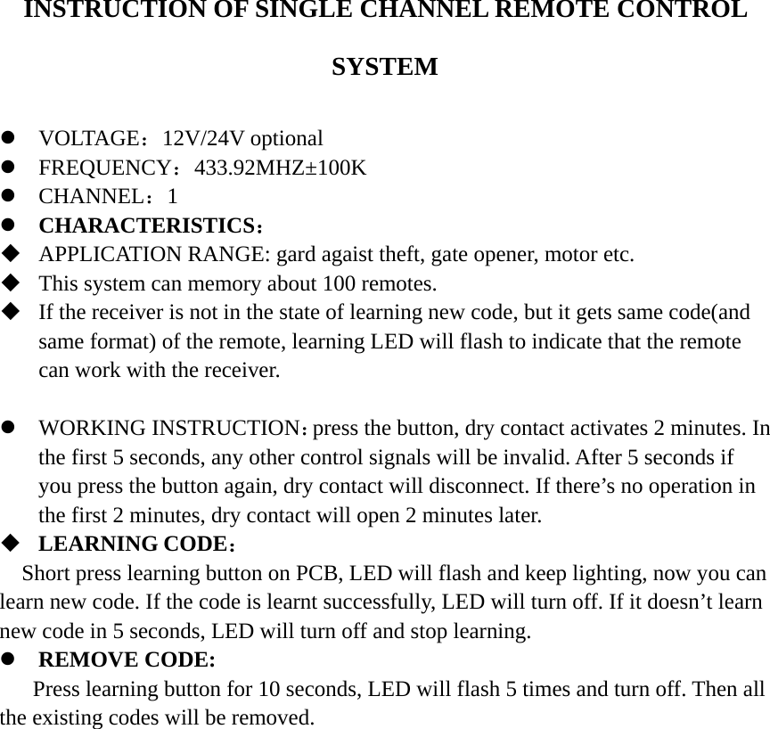 INSTRUCTION OF SINGLE CHANNEL REMOTE CONTROL SYSTEM  z VOLTAGE：12V/24V optional z FREQUENCY：433.92MHZ±100K z CHANNEL：1 z CHARACTERISTICS：  APPLICATION RANGE: gard agaist theft, gate opener, motor etc.    This system can memory about 100 remotes.  If the receiver is not in the state of learning new code, but it gets same code(and same format) of the remote, learning LED will flash to indicate that the remote can work with the receiver.    z WORKING INSTRUCTION：press the button, dry contact activates 2 minutes. In the first 5 seconds, any other control signals will be invalid. After 5 seconds if you press the button again, dry contact will disconnect. If there’s no operation in the first 2 minutes, dry contact will open 2 minutes later.    LEARNING CODE： Short press learning button on PCB, LED will flash and keep lighting, now you can learn new code. If the code is learnt successfully, LED will turn off. If it doesn’t learn new code in 5 seconds, LED will turn off and stop learning.   z REMOVE CODE:       Press learning button for 10 seconds, LED will flash 5 times and turn off. Then all the existing codes will be removed.                     