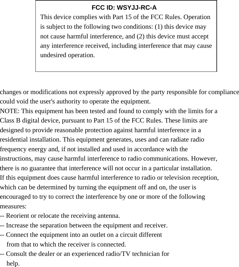             changes or modifications not expressly approved by the party responsible for compliance could void the user&apos;s authority to operate the equipment. NOTE: This equipment has been tested and found to comply with the limits for a Class B digital device, pursuant to Part 15 of the FCC Rules. These limits are designed to provide reasonable protection against harmful interference in a residential installation. This equipment generates, uses and can radiate radio frequency energy and, if not installed and used in accordance with the instructions, may cause harmful interference to radio communications. However, there is no guarantee that interference will not occur in a particular installation. If this equipment does cause harmful interference to radio or television reception, which can be determined by turning the equipment off and on, the user is encouraged to try to correct the interference by one or more of the following measures: -- Reorient or relocate the receiving antenna. -- Increase the separation between the equipment and receiver. -- Connect the equipment into an outlet on a circuit different from that to which the receiver is connected. -- Consult the dealer or an experienced radio/TV technician for help.     FCC ID: WSYJJ-RC-A This device complies with Part 15 of the FCC Rules. Operation is subject to the following two conditions: (1) this device may not cause harmful interference, and (2) this device must accept any interference received, including interference that may cause undesired operation. 