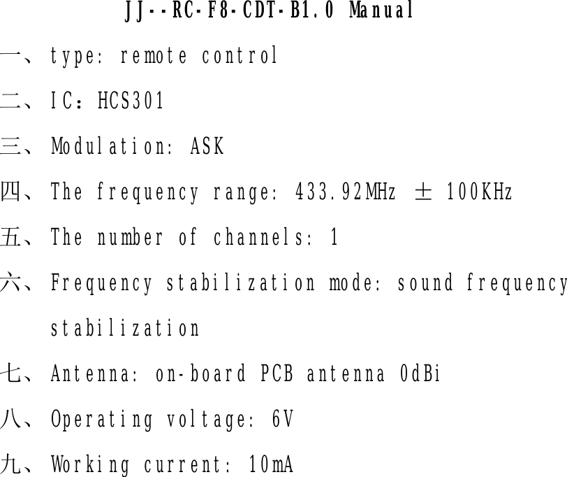                 JJ--RC-F8-CDT-B1.0 Manual  一、 type: remote control 二、 IC：HCS301 三、 Modulation: ASK 四、 The frequency range: 433.92MHz ± 100KHz 五、 The number of channels: 1 六、 Frequency stabilization mode: sound frequency stabilization 七、 Antenna: on-board PCB antenna 0dBi 八、 Operating voltage: 6V 九、 Working current: 10mA   