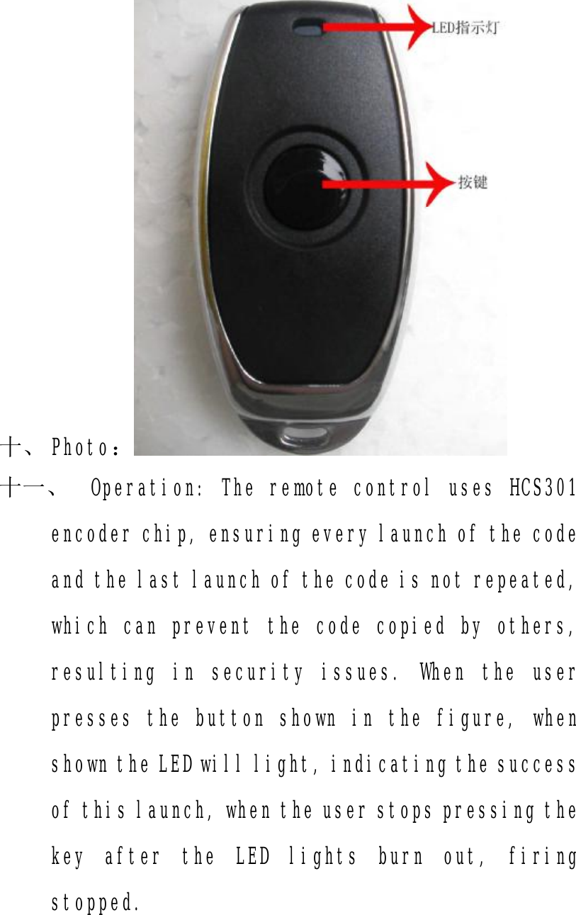 十、 Photo： 十一、 Operation: The remote control uses HCS301 encoder chip, ensuring every launch of the code and the last launch of the code is not repeated, which can prevent the code copied by others, resulting in security issues. When the user presses the button shown in the figure, when shown the LED will light, indicating the success of this launch, when the user stops pressing the key after the LED lights burn out, firing stopped.  