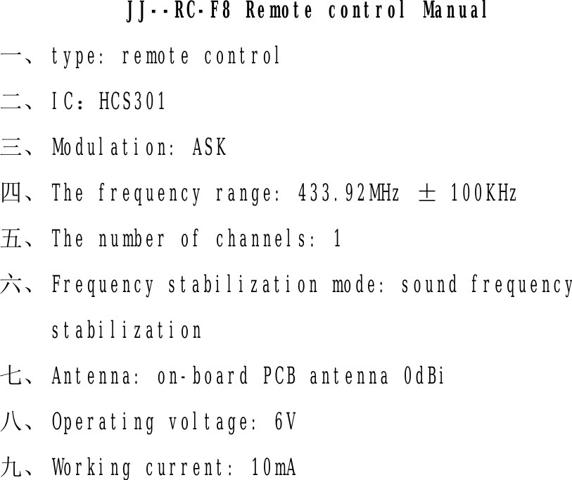                 JJ--RC-F8 Remote control Manual  一、 type: remote control 二、 IC：HCS301 三、 Modulation: ASK 四、 The frequency range: 433.92MHz ± 100KHz 五、 The number of channels: 1 六、 Frequency stabilization mode: sound frequency stabilization 七、 Antenna: on-board PCB antenna 0dBi 八、 Operating voltage: 6V 九、 Working current: 10mA   