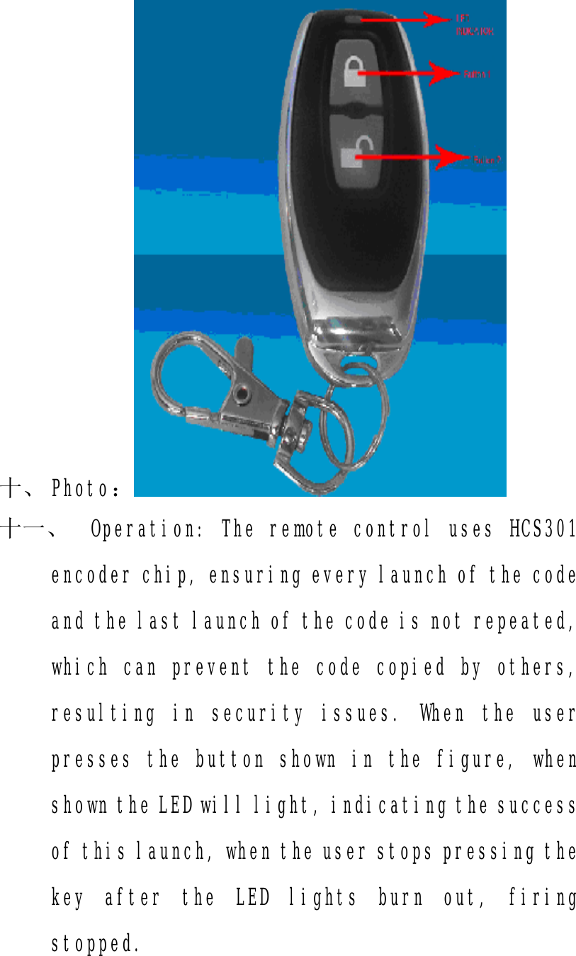 十、 Photo： 十一、 Operation: The remote control uses HCS301 encoder chip, ensuring every launch of the code and the last launch of the code is not repeated, which can prevent the code copied by others, resulting in security issues. When the user presses the button shown in the figure, when shown the LED will light, indicating the success of this launch, when the user stops pressing the key after the LED lights burn out, firing stopped.  