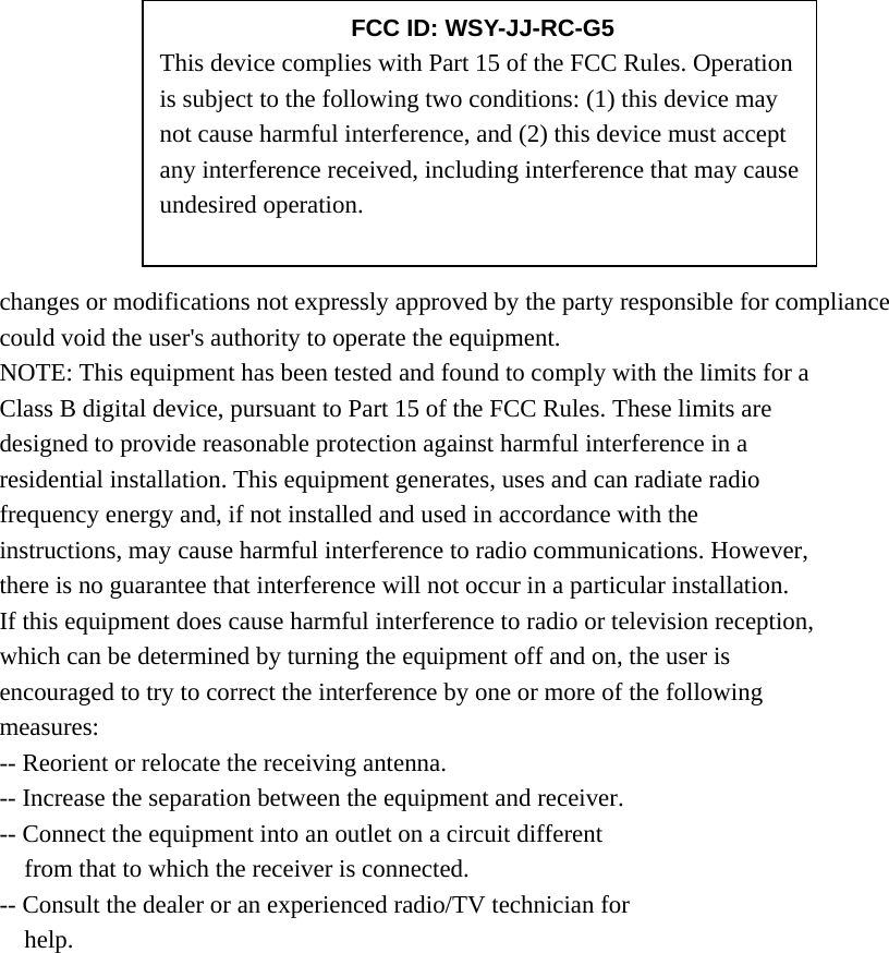        changes or modifications not expressly approved by the party responsible for compliance could void the user&apos;s authority to operate the equipment. NOTE: This equipment has been tested and found to comply with the limits for a Class B digital device, pursuant to Part 15 of the FCC Rules. These limits are designed to provide reasonable protection against harmful interference in a residential installation. This equipment generates, uses and can radiate radio frequency energy and, if not installed and used in accordance with the instructions, may cause harmful interference to radio communications. However, there is no guarantee that interference will not occur in a particular installation. If this equipment does cause harmful interference to radio or television reception, which can be determined by turning the equipment off and on, the user is encouraged to try to correct the interference by one or more of the following measures: -- Reorient or relocate the receiving antenna. -- Increase the separation between the equipment and receiver. -- Connect the equipment into an outlet on a circuit different from that to which the receiver is connected. -- Consult the dealer or an experienced radio/TV technician for help.      FCC ID: WSY-JJ-RC-G5 This device complies with Part 15 of the FCC Rules. Operation is subject to the following two conditions: (1) this device may not cause harmful interference, and (2) this device must accept any interference received, including interference that may cause undesired operation. 