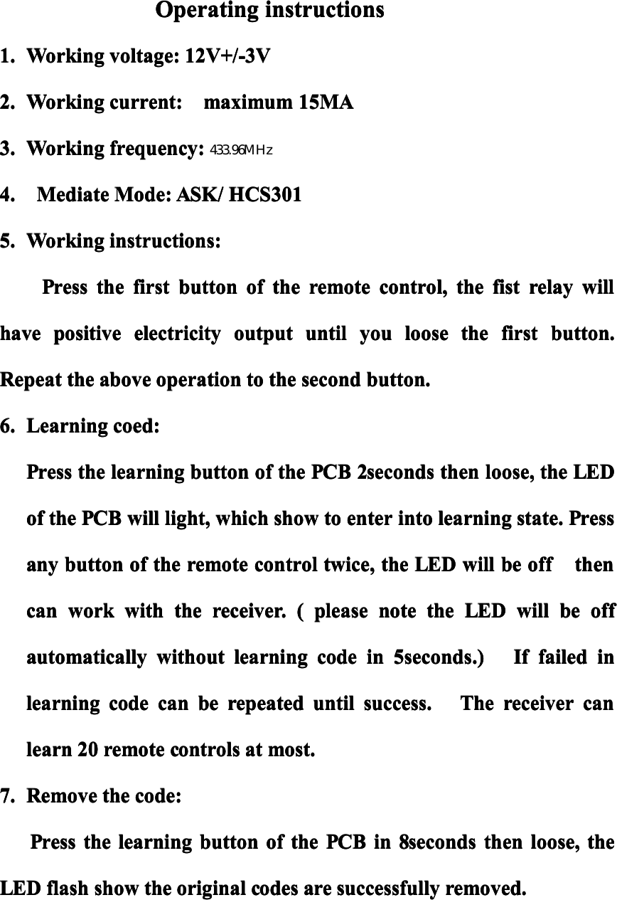 OperatingOperatingOperatingOperatinginstructionsinstructionsinstructionsinstructions1.1.1.1.WorkingWorkingWorkingWorkingvoltage:voltage:voltage:voltage:12V+/-3V12V+/-3V12V+/-3V12V+/-3V2.2.2.2.WorkingWorkingWorkingWorkingcurrent:current:current:current:maximummaximummaximummaximum15MA15MA15MA15MA3.3.3.3.WorkingWorkingWorkingWorkingfrequency:frequency:frequency:frequency:433.92433.92433.92433.924.4.4.4.MediateMediateMediateMediateMode:Mode:Mode:Mode:ASK/ASK/ASK/ASK/HCS301HCS301HCS301HCS3015.5.5.5.WorkingWorkingWorkingWorkinginstructions:instructions:instructions:instructions:PressPressPressPressthethethethefirstfirstfirstfirstbuttonbuttonbuttonbuttonofofofofthethethetheremoteremoteremoteremotecontrol,control,control,control,thethethethefistfistfistfistrelayrelayrelayrelaywillwillwillwillhavehavehavehavepositivepositivepositivepositiveelectricityelectricityelectricityelectricityoutputoutputoutputoutputuntiluntiluntiluntilyouyouyouyoulooselooselooseloosethethethethefirstfirstfirstfirstbutton.button.button.button.RepeatRepeatRepeatRepeatthethethetheaboveaboveaboveaboveoperationoperationoperationoperationtotototothethethethesecondsecondsecondsecondbutton.button.button.button.6.6.6.6.LearningLearningLearningLearningcoed:coed:coed:coed:PressPressPressPressthethethethelearninglearninglearninglearningbuttonbuttonbuttonbuttonofofofofthethethethePCBPCBPCBPCB2seconds2seconds2seconds2secondsthenthenthenthenloose,loose,loose,loose,thethethetheLEDLEDLEDLEDofofofofthethethethePCBPCBPCBPCBwillwillwillwilllight,light,light,light,whichwhichwhichwhichshowshowshowshowtotototoenterenterenterenterintointointointolearninglearninglearninglearningstate.state.state.state.PressPressPressPressanyanyanyanybuttonbuttonbuttonbuttonofofofofthethethetheremoteremoteremoteremotecontrolcontrolcontrolcontroltwice,twice,twice,twice,thethethetheLEDLEDLEDLEDwillwillwillwillbebebebeoffoffoffoffthenthenthenthencancancancanworkworkworkworkwithwithwithwiththethethethereceiver.receiver.receiver.receiver.((((pleasepleasepleasepleasenotenotenotenotethethethetheLEDLEDLEDLEDwilwilwilwilllllbebebebeoffoffoffoffautomaticallyautomaticallyautomaticallyautomaticallywithoutwithoutwithoutwithoutlearninglearninglearninglearningcodecodecodecodeinininin5seconds.)5seconds.)5seconds.)5seconds.)IfIfIfIffailedfailedfailedfailedininininlearninglearninglearninglearningcodecodecodecodecancancancanbebebeberepeatedrepeatedrepeatedrepeateduntiluntiluntiluntilsuccess.success.success.success.TheTheTheThereceiverreceiverreceiverreceivercancancancanlearnlearnlearnlearn20202020remoteremoteremoteremotecontrolscontrolscontrolscontrolsatatatatmost.most.most.most.7.7.7.7.RemoveRemoveRemoveRemovethethethethecode:code:code:code:PressPressPressPressthethethethelearninglearninglearninglearningbuttonbuttonbuttonbuttonofofofofthethethethePCBPCBPCBPCBinininin8seconds8seconds8seconds8secondsthenthenthenthenloose,loose,loose,loose,thethethetheLEDLEDLEDLEDflashflashflashflashshowshowshowshowthethethetheoriginaloriginaloriginaloriginalcodescodescodescodesarearearearesuccessfullysuccessfullysuccessfullysuccessfullyremoved.removed.removed.removed.MHz433.96MHz