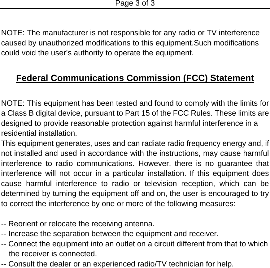 Page 3 of 3  NOTE: The manufacturer is not responsible for any radio or TV interference caused by unauthorized modifications to this equipment.Such modifications could void the user’s authority to operate the equipment.  Federal Communications Commission (FCC) Statement  NOTE: This equipment has been tested and found to comply with the limits for a Class B digital device, pursuant to Part 15 of the FCC Rules. These limits are   designed to provide reasonable protection against harmful interference in a   residential installation. This equipment generates, uses and can radiate radio frequency energy and, if not installed and used in accordance with the instructions, may cause harmful interference to radio communications. However, there is no guarantee that interference will not occur in a particular installation. If this equipment does cause harmful interference to radio or television reception, which can be determined by turning the equipment off and on, the user is encouraged to try to correct the interference by one or more of the following measures:    -- Reorient or relocate the receiving antenna.   -- Increase the separation between the equipment and receiver.   -- Connect the equipment into an outlet on a circuit different from that to which the receiver is connected.   -- Consult the dealer or an experienced radio/TV technician for help.     