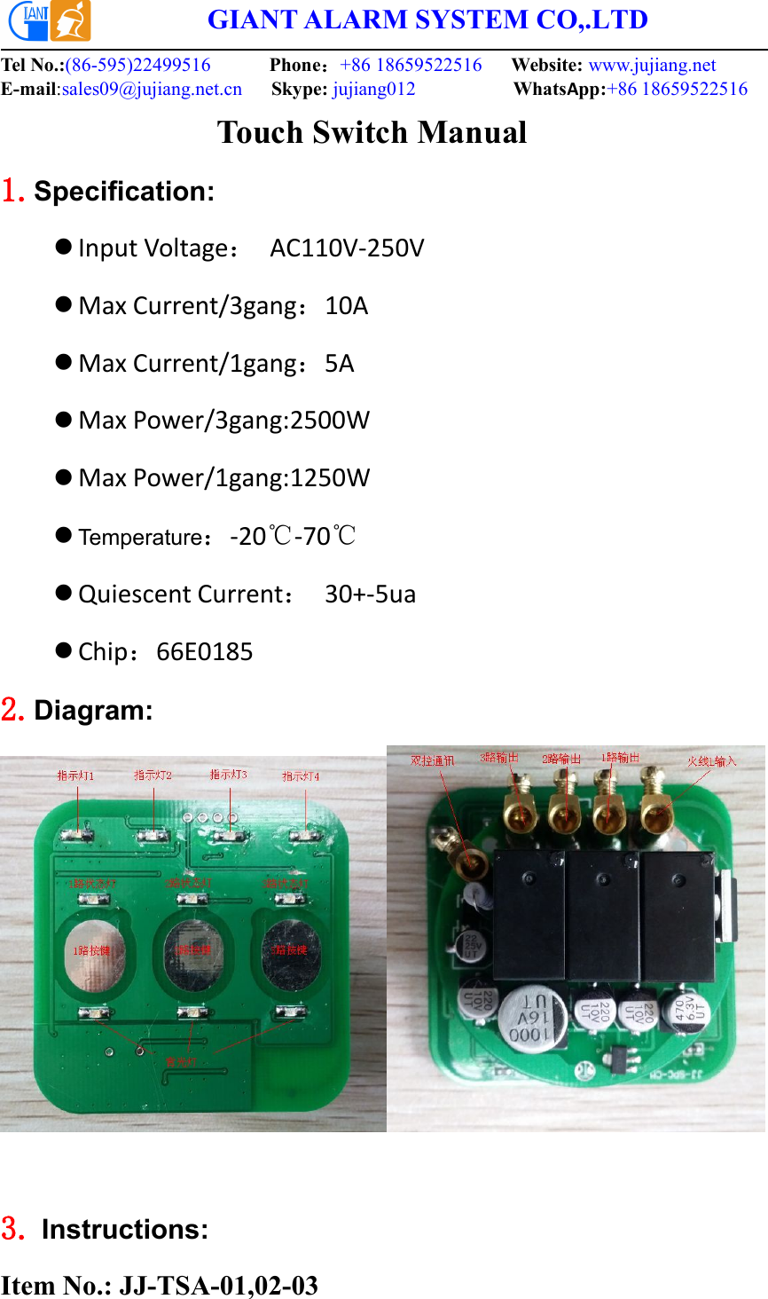 GIANT ALARM SYSTEM CO,.LTDTel No.:(86-595)22499516 Phone：+86 18659522516 Website: www.jujiang.netE-mail:sales09@jujiang.net.cn Skype: jujiang012 WhatsApp:+86 18659522516     Touch Switch Manual1.Specification:Input Voltage：AC110V-250VMax Current/3gang：10AMax Current/1gang：5AMax Power/3gang:2500WMax Power/1gang:1250WTemperature：-20℃-70℃Quiescent Current：30+-5uaChip：66E0185 2.Diagram:3. Instructions:Item No.: JJ-TSA-01,02-03