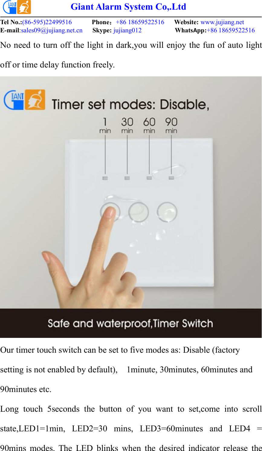 Giant Alarm System Co,.LtdTel No.:(86-595)22499516 Phone：+86 18659522516 Website: www.jujiang.netE-mail:sales09@jujiang.net.cn Skype: jujiang012 WhatsApp:+86 18659522516No need to turn off the light in dark,you will enjoy the fun of auto lightoff or time delay function freely.Our timer touch switch can be set to five modes as: Disable (factorysetting is not enabled by default), 1minute, 30minutes, 60minutes and90minutes etc.Long touch 5seconds the button of you want to set,come into scrollstate,LED1=1min, LED2=30 mins, LED3=60minutes and LED4 =90mins modes. The LED blinks when the desired indicator release the