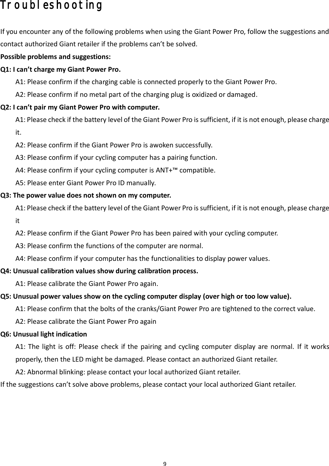 9  Troubleshooting  If you encounter any of the following problems when using the Giant Power Pro, follow the suggestions and contact authorized Giant retailer if the problems can’t be solved. Possible problems and suggestions: Q1: I can’t charge my Giant Power Pro.  A1: Please confirm if the charging cable is connected properly to the Giant Power Pro.   A2: Please confirm if no metal part of the charging plug is oxidized or damaged. Q2: I can’t pair my Giant Power Pro with computer. A1: Please check if the battery level of the Giant Power Pro is sufficient, if it is not enough, please charge it. A2: Please confirm if the Giant Power Pro is awoken successfully. A3: Please confirm if your cycling computer has a pairing function. A4: Please confirm if your cycling computer is ANT+™ compatible. A5: Please enter Giant Power Pro ID manually. Q3: The power value does not shown on my computer. A1: Please check if the battery level of the Giant Power Pro is sufficient, if it is not enough, please charge it A2: Please confirm if the Giant Power Pro has been paired with your cycling computer. A3: Please confirm the functions of the computer are normal. A4: Please confirm if your computer has the functionalities to display power values. Q4: Unusual calibration values show during calibration process.   A1: Please calibrate the Giant Power Pro again. Q5: Unusual power values show on the cycling computer display (over high or too low value).   A1: Please confirm that the bolts of the cranks/Giant Power Pro are tightened to the correct value. A2: Please calibrate the Giant Power Pro again Q6: Unusual light indication A1: The  light is  off:  Please  check  if the pairing  and  cycling computer  display are  normal.  If  it  works properly, then the LED might be damaged. Please contact an authorized Giant retailer. A2: Abnormal blinking: please contact your local authorized Giant retailer. If the suggestions can’t solve above problems, please contact your local authorized Giant retailer.      