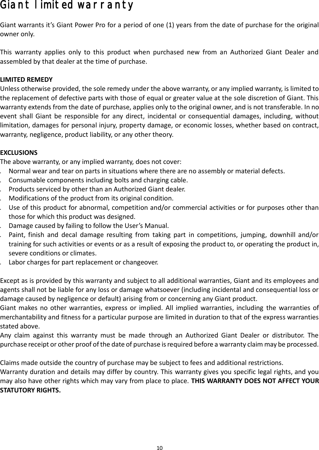 10 Giant limited warranty Giant warrants it’s Giant Power Pro for a period of one (1) years from the date of purchase for the original owner only. This  warranty  applies  only  to  this  product  when  purchased  new  from  an  Authorized  Giant  Dealer  and assembled by that dealer at the time of purchase.   LIMITED REMEDY Unless otherwise provided, the sole remedy under the above warranty, or any implied warranty, is limited to the replacement of defective parts with those of equal or greater value at the sole discretion of Giant. This warranty extends from the date of purchase, applies only to the original owner, and is not transferable. In no event  shall  Giant  be  responsible  for  any  direct,  incidental  or  consequential  damages,  including,  without limitation, damages for personal injury, property damage, or economic losses, whether based on contract, warranty, negligence, product liability, or any other theory.   EXCLUSIONS The above warranty, or any implied warranty, does not cover: Normal wear and tear on parts in situations where there are no assembly or material defects.Consumable components including bolts and charging cable.Products serviced by other than an Authorized Giant dealer.Modifications of the product from its original condition.Use of this product for abnormal, competition and/or commercial activities or for purposes other thanthose for which this product was designed.Damage caused by failing to follow the User’s Manual.Paint,  finish  and  decal  damage  resulting  from  taking  part  in  competitions,  jumping,  downhill  and/ortraining for such activities or events or as a result of exposing the product to, or operating the product in,severe conditions or climates.Labor charges for part replacement or changeover.Except as is provided by this warranty and subject to all additional warranties, Giant and its employees and agents shall not be liable for any loss or damage whatsoever (including incidental and consequential loss or damage caused by negligence or default) arising from or concerning any Giant product. Giant makes no other  warranties,  express  or  implied.  All  implied  warranties,  including  the warranties  of merchantability and fitness for a particular purpose are limited in duration to that of the express warranties stated above. Any  claim  against  this  warranty  must  be  made  through  an  Authorized  Giant  Dealer  or  distributor.  The purchase receipt or other proof of the date of purchase is required before a warranty claim may be processed. Claims made outside the country of purchase may be subject to fees and additional restrictions. Warranty duration and details may differ by country. This warranty gives you specific legal rights, and you may also have other rights which may vary from place to place. THIS WARRANTY DOES NOT AFFECT YOUR STATUTORY RIGHTS. 