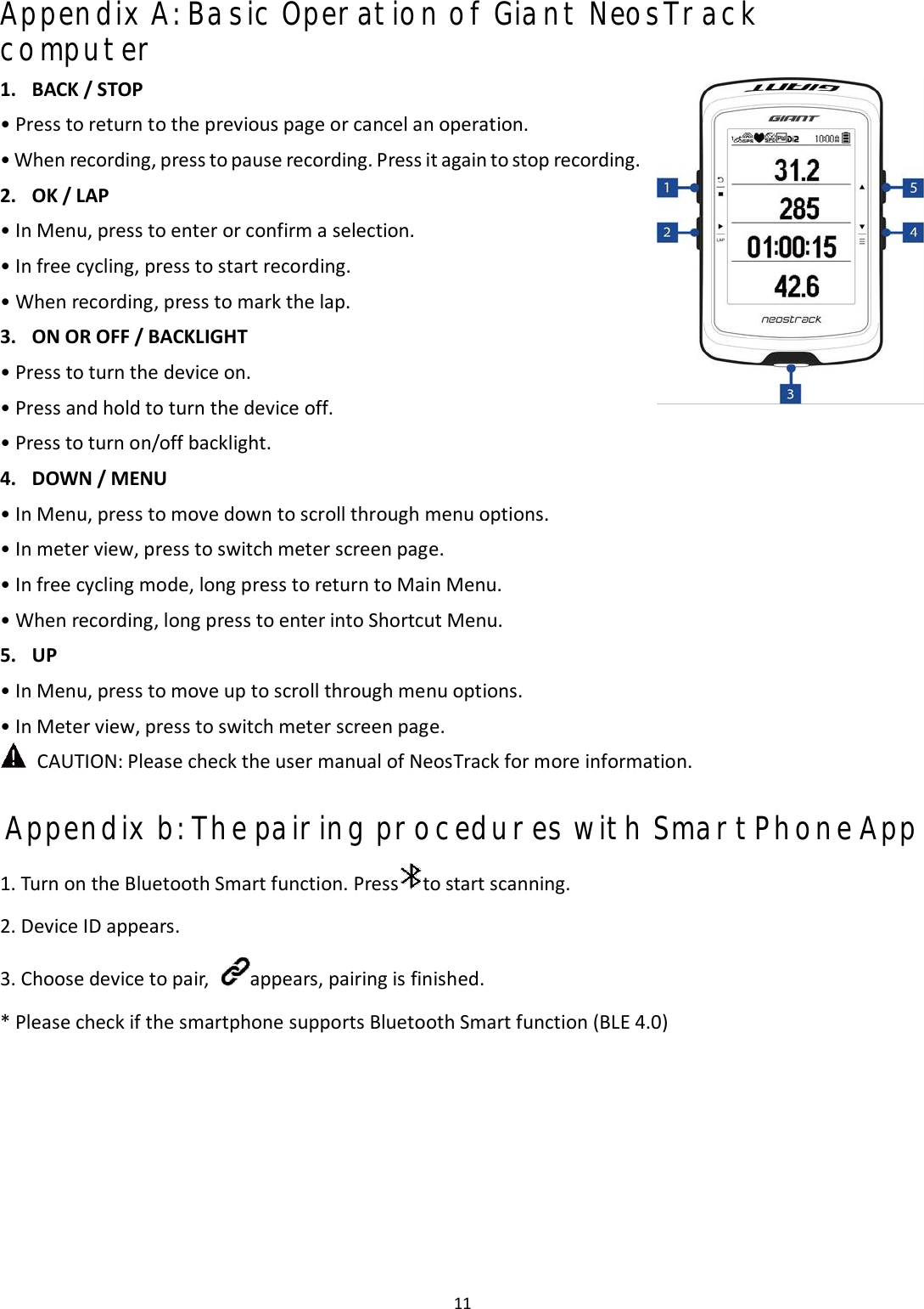 11 Appendix A: Basic Operation of Giant NeosTrack computer 1. BACK / STOP• Press to return to the previous page or cancel an operation.• When recording, press to pause recording. Press it again to stop recording.2. OK / LAP• In Menu, press to enter or confirm a selection.• In free cycling, press to start recording.• When recording, press to mark the lap.3. ON OR OFF / BACKLIGHT• Press to turn the device on.• Press and hold to turn the device off.•Press to turn on/off backlight.4. DOWN / MENU•In Menu, press to move down to scroll through menu options.•In meter view, press to switch meter screen page.•In free cycling mode, long press to return to Main Menu.•When recording, long press to enter into Shortcut Menu.5. UP•In Menu, press to move up to scroll through menu options.•In Meter view, press to switch meter screen page.CAUTION: Please check the user manual of NeosTrack for more information. Appendix b: The pairing procedures with SmartPhone App 1.Turn on the Bluetooth Smart function. Press to start scanning.2. Device ID appears.3.Choose device to pair, appears, pairing is finished. * Please check if the smartphone supports Bluetooth Smart function (BLE 4.0)