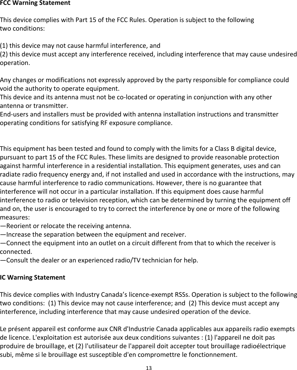 FCC Warning StatementThis device complies with Part 15 of the FCC Rules. Operation is subject to the following two conditions: (1) this device may not cause harmful interference, and(2) this device must accept any interference received, including interference that may cause undesiredoperation.Any changes or modifications not expressly approved by the party responsible for compliance could void the authority to operate equipment.This device and its antenna must not be co-located or operating in conjunction with any other antenna or transmitter.End-users and installers must be provided with antenna installation instructions and transmitter operating conditions for satisfying RF exposure compliance.This equipment has been tested and found to comply with the limits for a Class B digital device, pursuant to part 15 of the FCC Rules. These limits are designed to provide reasonable protection against harmful interference in a residential installation. This equipment generates, uses and can radiate radio frequency energy and, if not installed and used in accordance with the instructions, may cause harmful interference to radio communications. However, there is no guarantee that interference will not occur in a particular installation. If this equipment does cause harmful interference to radio or television reception, which can be determined by turning the equipment off and on, the user is encouraged to try to correct the interference by one or more of the following measures:—Reorient or relocate the receiving antenna.—Increase the separation between the equipment and receiver.—Connect the equipment into an outlet on a circuit different from that to which the receiver is connected.—Consult the dealer or an experienced radio/TV technician for help.IC Warning StatementThis device complies with Industry Canada’s licence-exempt RSSs. Operation is subject to the following two conditions:  (1) This device may not cause interference; and  (2) This device must accept any interference, including interference that may cause undesired operation of the device.Le présent appareil est conforme aux CNR d&apos;Industrie Canada applicables aux appareils radio exempts de licence. L&apos;exploitation est autorisée aux deux conditions suivantes : (1) l&apos;appareil ne doit pas produire de brouillage, et (2) l&apos;utilisateur de l&apos;appareil doit accepter tout brouillage radioélectrique subi, même si le brouillage est susceptible d&apos;en compromettre le fonctionnement.13
