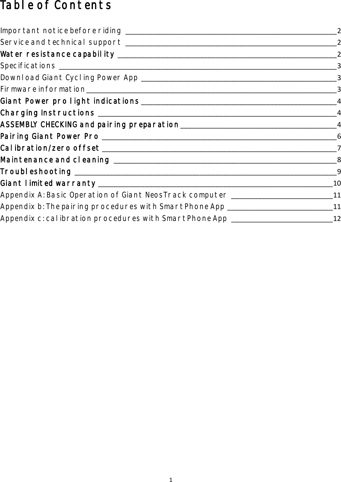 1 Table of Contents Important notice before riding ______________________________________________________ 2 Service and technical support ______________________________________________________ 2 Water resistance capability ________________________________________________________ 2 Specifications _______________________________________________________________________ 3 Download Giant Cycling Power App __________________________________________________ 3 Firmware information ________________________________________________________________ 3 Giant Power pro light indications __________________________________________________ 4 Charging Instructions _____________________________________________________________ 4 ASSEMBLY CHECKING and pairing preparation ________________________________________ 4 Pairing Giant Power Pro ____________________________________________________________ 6 Calibration/zero offset ____________________________________________________________ 7 Maintenance and cleaning _________________________________________________________ 8 Troubleshooting ___________________________________________________________________ 9 Giant limited warranty ____________________________________________________________ 10 Appendix A: Basic Operation of Giant NeosTrack computer __________________________ 11 Appendix b: The pairing procedures with SmartPhone App ___________________________ 11 Appendix c: calibration procedures with SmartPhone App __________________________ 12 