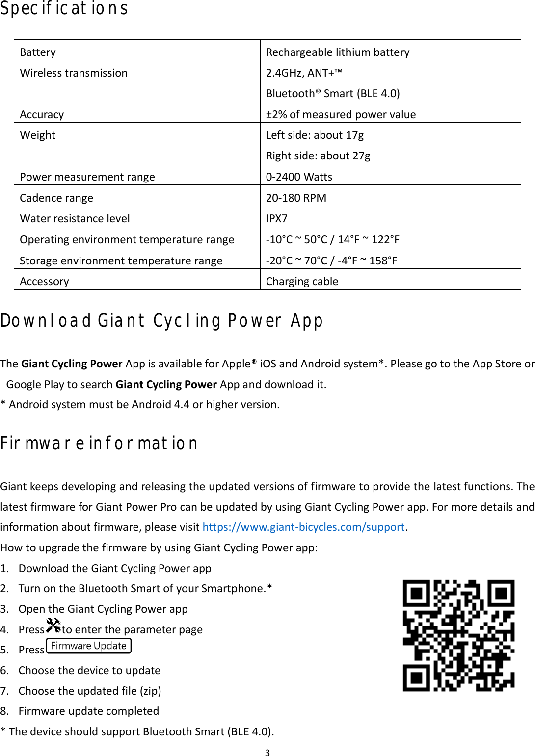 3 Specifications Battery Rechargeable lithium battery Wireless transmission 2.4GHz, ANT+™ Bluetooth® Smart (BLE 4.0) Accuracy ±2% of measured power value Weight Left side: about 17g Right side: about 27g Power measurement range 0-2400 WattsCadence range 20-180 RPMWater resistance level IPX7 Operating environment temperature range -10°C ~ 50°C / 14°F ~ 122°FStorage environment temperature range -20°C ~ 70°C / -4°F ~ 158°FAccessory Charging cable Download Giant Cycling Power App The Giant Cycling Power App is available for Apple® iOS and Android system*. Please go to the App Store or Google Play to search Giant Cycling Power App and download it. * Android system must be Android 4.4 or higher version.Firmware information Giant keeps developing and releasing the updated versions of firmware to provide the latest functions. The latest firmware for Giant Power Pro can be updated by using Giant Cycling Power app. For more details and information about firmware, please visit https://www.giant-bicycles.com/support. How to upgrade the firmware by using Giant Cycling Power app: 1. Download the Giant Cycling Power app2. Turn on the Bluetooth Smart of your Smartphone.*3. Open the Giant Cycling Power app4. Press to enter the parameter page5. Press6. Choose the device to update7. Choose the updated file (zip)8. Firmware update completed* The device should support Bluetooth Smart (BLE 4.0).