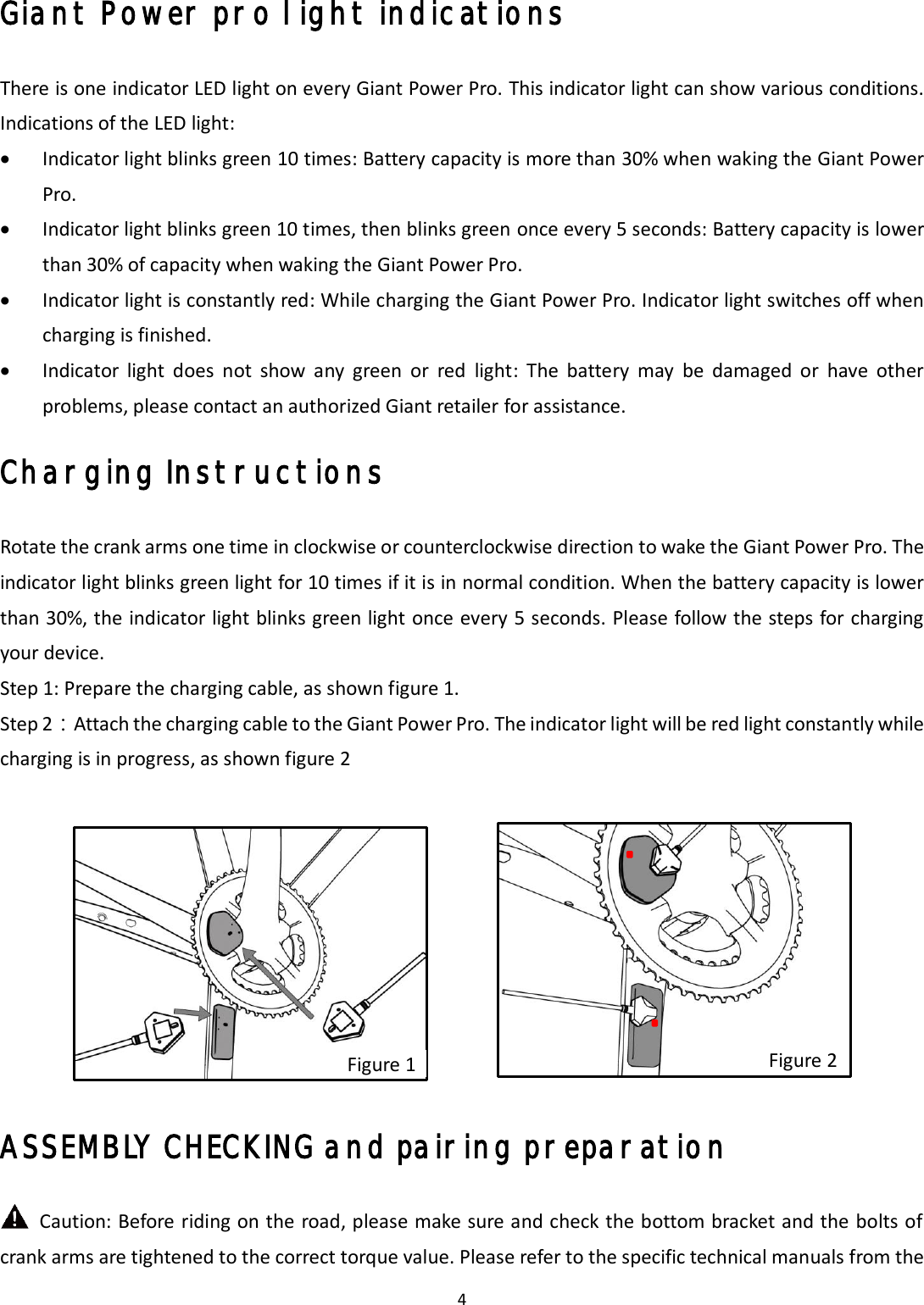 4 Giant Power pro light indications There is one indicator LED light on every Giant Power Pro. This indicator light can show various conditions. Indications of the LED light: Indicator light blinks green 10 times: Battery capacity is more than 30% when waking the Giant PowerPro.Indicator light blinks green 10 times, then blinks green once every 5 seconds: Battery capacity is lowerthan 30% of capacity when waking the Giant Power Pro.Indicator light is constantly red: While charging the Giant Power Pro. Indicator light switches off whencharging is finished.Indicator  light  does  not  show  any  green  or  red  light:  The  battery  may  be  damaged  or  have  otherproblems, please contact an authorized Giant retailer for assistance.Charging Instructions Rotate the crank arms one time in clockwise or counterclockwise direction to wake the Giant Power Pro. The indicator light blinks green light for 10 times if it is in normal condition. When the battery capacity is lower than 30%, the indicator light blinks green light once every 5 seconds. Please follow the steps for charging your device. Step 1: Prepare the charging cable, as shown figure 1. Step 2：Attach the charging cable to the Giant Power Pro. The indicator light will be red light constantly while charging is in progress, as shown figure 2 ASSEMBLY CHECKING and pairing preparation   Caution: Before riding on the road, please make sure and check the bottom bracket and the bolts of crank arms are tightened to the correct torque value. Please refer to the specific technical manuals from the Figure 1 Figure 2 