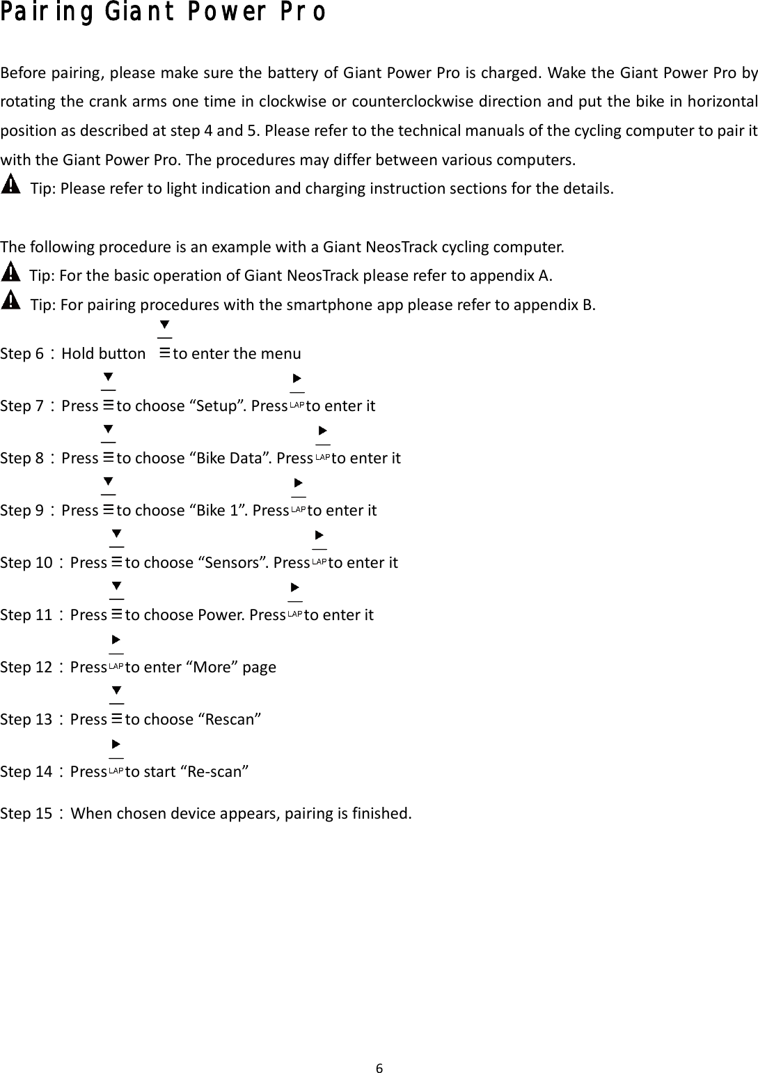 6 Pairing Giant Power Pro Before pairing, please make sure the battery of Giant Power Pro is charged. Wake the Giant Power Pro by rotating the crank arms one time in clockwise or counterclockwise direction and put the bike in horizontal position as described at step 4 and 5. Please refer to the technical manuals of the cycling computer to pair it with the Giant Power Pro. The procedures may differ between various computers. Tip: Please refer to light indication and charging instruction sections for the details. The following procedure is an example with a Giant NeosTrack cycling computer. Tip: For the basic operation of Giant NeosTrack please refer to appendix A. Tip: For pairing procedures with the smartphone app please refer to appendix B. Step 6：Hold button  to enter the menu Step 7：Press to choose “Setup”. Press to enter it Step 8：Press to choose “Bike Data”. Press to enter it Step 9：Press to choose “Bike 1”. Press to enter it Step 10：Press to choose “Sensors”. Press to enter it Step 11：Press to choose Power. Press to enter it Step 12：Press to enter “More” page Step 13：Press to choose “Rescan” Step 14：Press to start “Re-scan” Step 15：When chosen device appears, pairing is finished. 