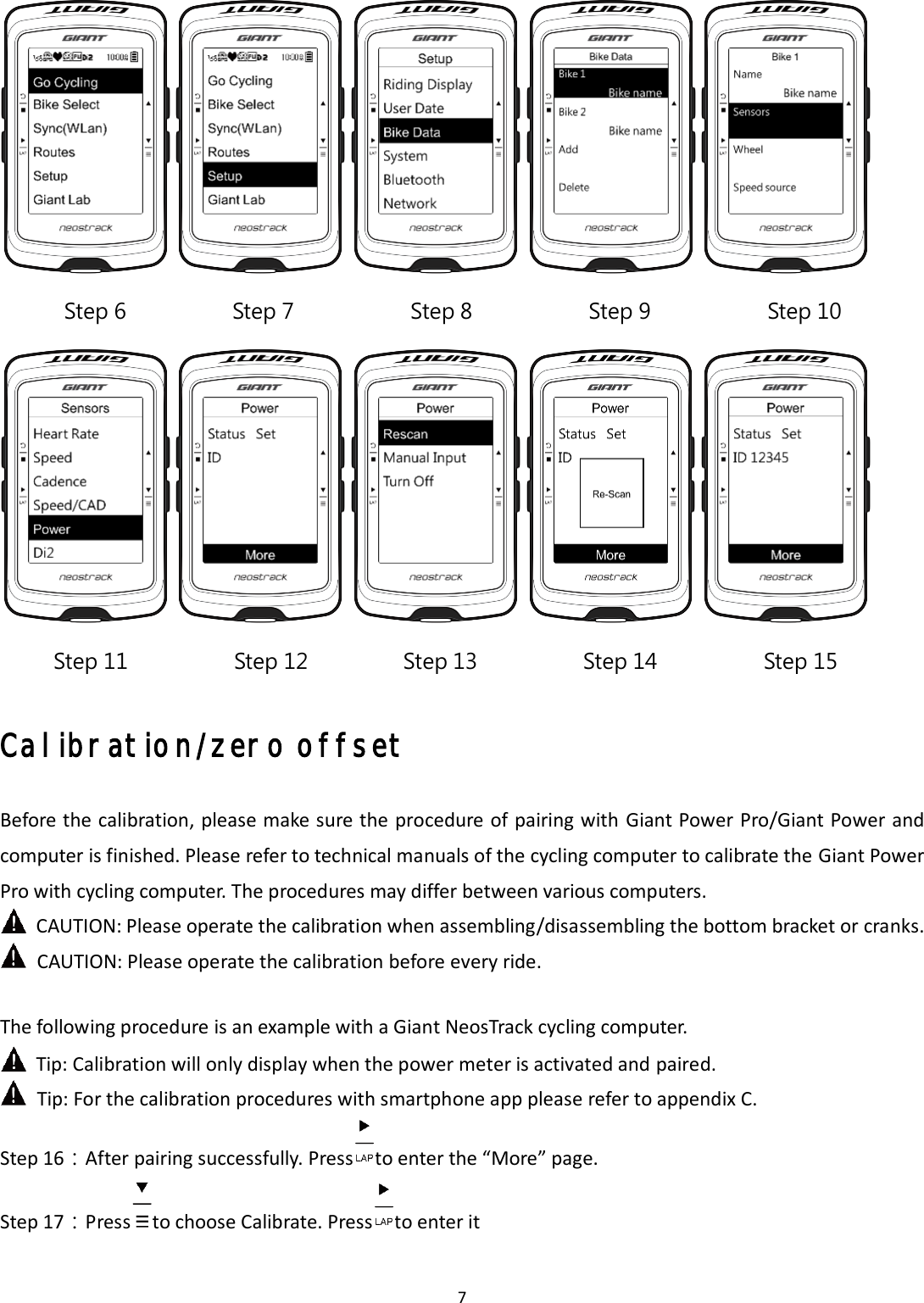 7 Calibration/zero offset Before the calibration, please make sure the procedure of pairing with Giant Power Pro/Giant Power and computer is finished. Please refer to technical manuals of the cycling computer to calibrate the Giant Power Pro with cycling computer. The procedures may differ between various computers. CAUTION: Please operate the calibration when assembling/disassembling the bottom bracket or cranks. CAUTION: Please operate the calibration before every ride. The following procedure is an example with a Giant NeosTrack cycling computer. Tip: Calibration will only display when the power meter is activated and paired. Tip: For the calibration procedures with smartphone app please refer to appendix C. Step 16：After pairing successfully. Press to enter the “More” page. Step 17：Press to choose Calibrate. Press to enter it Step 6  Step 7  Step 8  Step 9 Step 10        Step 11  Step 12  Step 13  Step 14  Step 15 