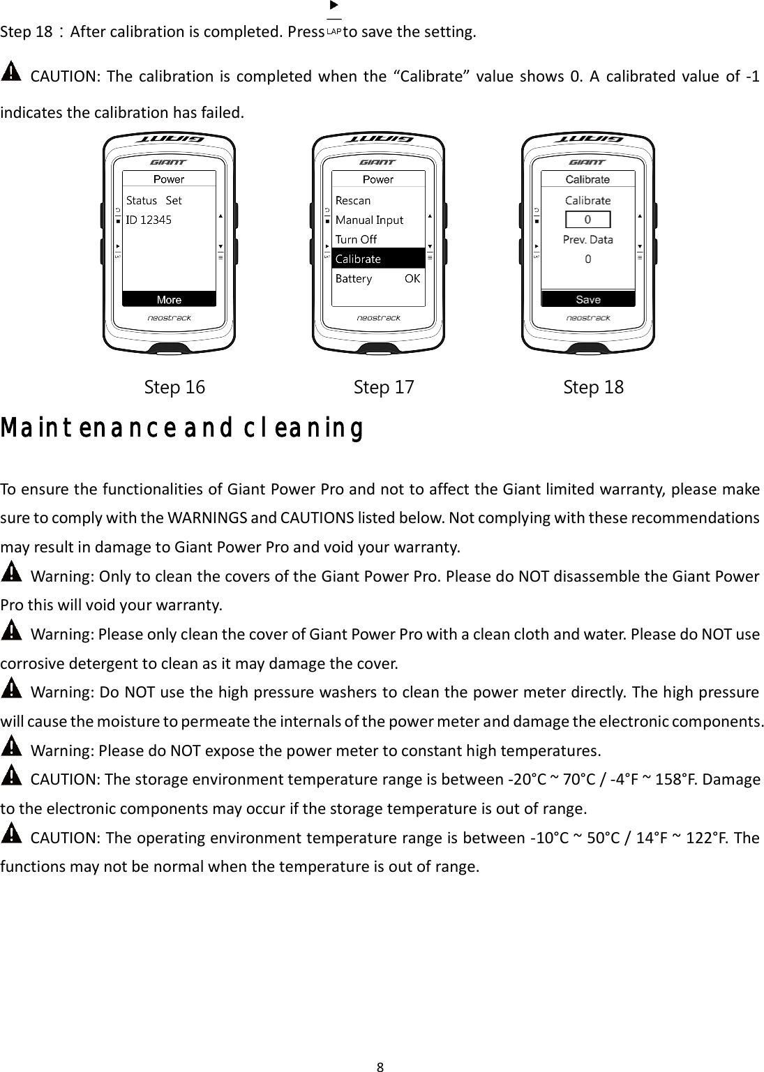 8 Step 18：After calibration is completed. Press to save the setting.   CAUTION:  The  calibration  is completed  when the  “Calibrate”  value  shows 0.  A  calibrated  value  of -1 indicates the calibration has failed. Maintenance and cleaning To ensure the functionalities of Giant Power Pro and not to affect the Giant limited warranty, please make sure to comply with the WARNINGS and CAUTIONS listed below. Not complying with these recommendations may result in damage to Giant Power Pro and void your warranty.   Warning: Only to clean the covers of the Giant Power Pro. Please do NOT disassemble the Giant Power Pro this will void your warranty.   Warning: Please only clean the cover of Giant Power Pro with a clean cloth and water. Please do NOT use corrosive detergent to clean as it may damage the cover.   Warning: Do NOT use the high pressure washers to clean the power meter directly. The high pressure will cause the moisture to permeate the internals of the power meter and damage the electronic components. Warning: Please do NOT expose the power meter to constant high temperatures.   CAUTION: The storage environment temperature range is between -20°C ~ 70°C / -4°F ~ 158°F. Damage to the electronic components may occur if the storage temperature is out of range. CAUTION: The operating environment temperature range is between -10°C ~ 50°C / 14°F ~ 122°F. The functions may not be normal when the temperature is out of range. Step 16  Step 17  Step 18 