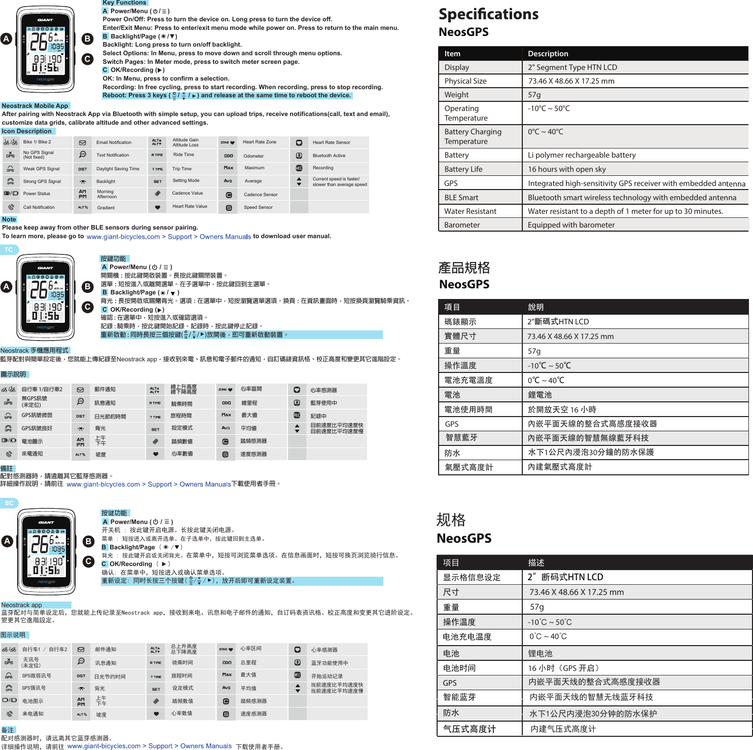 ABCABCKey FunctionsA  Power/Menu (    /    )Power On/Off: Press to turn the device on. Long press to turn the device off.Enter/Exit Menu: Press to enter/exit menu mode while power on. Press to return to the main menu.B  Backlight/Page (    /▼) Backlight: Long press to turn on/off backlight.Select Options: In Menu, press to move down and scroll through menu options.Switch Pages: In Meter mode, press to switch meter screen page.C  OK/Recording (   )OK: In Menu, press to confirm a selection.Recording: In free cycling, press to start recording. When recording, press to stop recording.Reboot: Press 3 keys (    /     /    ) and release at the same time to reboot the device. ENGNeostrack Mobile AppAfter pairing with Neostrack App via Bluetooth with simple setup, you can upload trips, receive notifications(call, text and email), customize data grids, calibrate altitude and other advanced settings.Icon DescriptionNotePlease keep away from other BLE sensors during sensor pairing.To learn more, please go to                                                                                                to download user manual. TCSCNeosGPSItem DescriptionDisplay 2&quot; Segment Type HTN LCD Physical Size 73.46 X 48.66 X 17.25 mmWeight 57gOperating Temperature-10°C ~ 50°CBattery ChargingTemperature0°C ~ 40°CBattery Li polymer rechargeable batteryBattery Life 16 hours with open skyGPS Integrated high-sensitivity GPS receiver with embedded antenna BLE Smart Bluetooth smart wireless technology with embedded antenna Water Resistant Water resistant to a depth of 1 meter for up to 30 minutes.Barometer                            Equipped with barometerNeosGPS產品規格項目 說明碼錶顯示實體尺寸重量 57g操作溫度 -10℃ ~ 50℃電池充電溫度 0℃ ~ 40℃電池 鋰電池電池使用時間 於開放天空 16 小時GPS 內嵌平面天線的整合式高感度接收器防水氣壓式高度計水下1公尺內浸泡30分鐘的防水保護內建氣壓式高度計內嵌平面天線的智慧無線藍牙科技2”斷碼式HTN LCD智慧藍牙73.46 X 48.66 X 17.25 mmNeosGPS规格项目 描述显示格信息设定尺寸重量操作温度电池充电温度-10℃ ~ 50℃0℃ ~ 40℃电池 锂电池电池时间 16 小时（GPS 开启）GPS防水2”断码式HTN LCD内嵌平面天线的整合式高感度接收器内嵌平面天线的智慧无线蓝牙科技水下1公尺内浸泡30分钟的防水保护内建气压式高度计智能蓝芽57g73.46 X 48.66 X 17.25 mm气压式高度计Weak GPS SignalStrong GPS Signal Bike 1/ Bike 2Text NotificationDaylight Saving TimeAfternoonMorningGradient Power StatusCall NotificationEmail NotificationBacklight  MaximumAverage Cadence ValueHeart Rate ValueHeart Rate ZoneOdometerHeart Rate Sensor Speed SensorCadence SensorBluetooth Active RecordingCurrent speed is faster/slower than average speedNo GPS Signal(Not fixed)Altitude Gain Altitude Loss Ride TimeTrip TimeSetting Mode按鍵功能 A  Power/Menu (     /     )開關機 : 按此鍵開啟裝置。長按此鍵關閉裝置。選單 : 短按進入或離開選單。在子選單中，按此鍵回到主選單。 B  Backlight/Page (    /     )背光 : 長按開啟或關閉背光。選項 : 在選單中，短按瀏覽選單選項。換頁 : 在資訊畫面時，短按換頁瀏覽騎乘資訊。 C  OK/Recording (   )確認 : 在選單中，短按進入或確認選項。記錄 : 騎乘時，按此鍵開始記錄。記錄時，按此鍵停止記錄。重新啟動 : 同時長按三個按鍵(    /    /    )放開後，即可重新啟動裝置。Neostrack 手機應用程式藍芽配對與簡單設定後，您就能上傳紀錄至Neostrack app，接收到來電、訊息和電子郵件的通知，自訂碼錶資訊格、校正高度和變更其它進階設定。備註配對感測器時，請遠離其它藍芽感測器。詳細操作說明，請前往                                                                                                                      下載使用者手冊。上午心率區間設定模式GPS訊號微弱GPS訊號良好 自行車 1/自行車2無GPS訊號(未定位) 訊息通知日光節約時間下午 坡度總上升高度總下降高度 騎乘時間電池圖示來電通知郵件通知背光 旅程時間 最大值平均值 踏頻數值心率數值總里程心率感測器速度感測器踏頻感測器藍芽使用中 記錄中目前速度比平均速度快目前速度比平均速度慢ABC按键功能 A  Power/Menu (     /     )开关机 : 按此键开启电源。长按此键关闭电源。菜单 : 短按进入或离开选单。在子选单中，按此键回到主选单。B  Backlight/Page (   /  )背光 : 按此键开启或关闭背光。在菜单中，短按可浏览菜单选项。在信息画面时，短按可换页浏览骑行信息。C  OK/Recording (   )确认: 在菜单中，短按进入或确认菜单选项。重新设定: 同时长按三个按键(  /  /  )，放开后即可重新设定装置。Neostrack app蓝芽配对与简单设定后，您就能上传纪录至Neostrack app，接收到来电、讯息和电子邮件的通知，自订码表资讯格、校正高度和变更其它进阶设定。變更其它進階設定。备注配对感测器时，请远离其它蓝芽感测器。详细操作说明，请前往                                                      下载使用者手册。上午心率区间设定模式讯息通知日光节约时间下午 坡度总上升高度总下降高度 骑乘时间电池图示来电通知邮件通知背光 旅程时间 最大值平均值 踏频数值心率数值总里程心率感测器速度感测器踏频感测器蓝牙功能使用中开始运动记录自行车1 / 自行车2无讯号(未定位)GPS微弱讯号GPS强讯号 当前速度比平均速度快当前速度比平均速度慢B 圖示說明图示说明