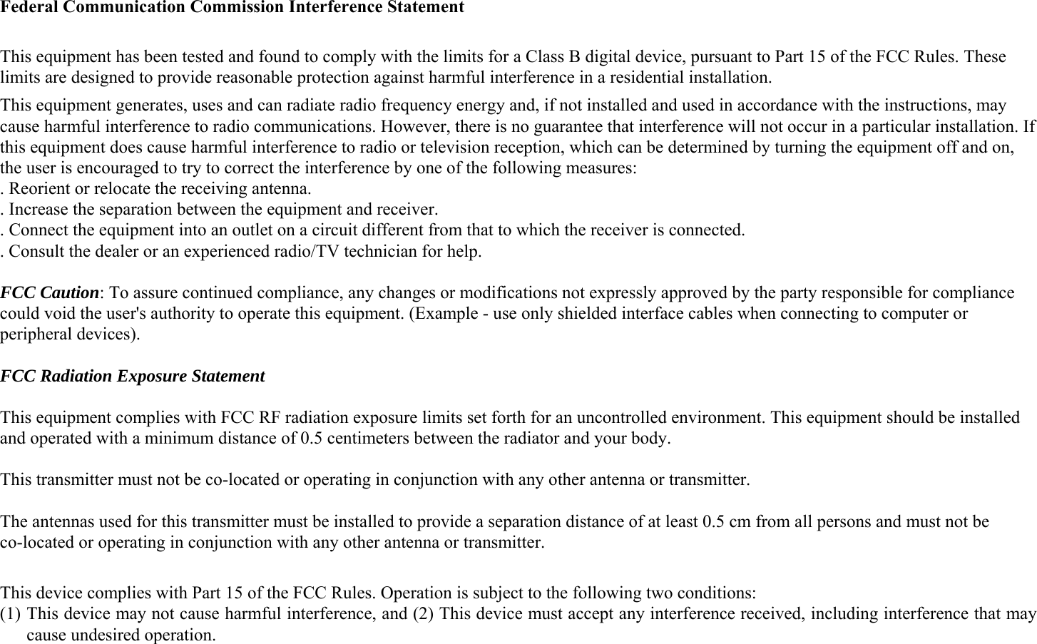  Federal Communication Commission Interference Statement  This equipment has been tested and found to comply with the limits for a Class B digital device, pursuant to Part 15 of the FCC Rules. These limits are designed to provide reasonable protection against harmful interference in a residential installation. This equipment generates, uses and can radiate radio frequency energy and, if not installed and used in accordance with the instructions, may cause harmful interference to radio communications. However, there is no guarantee that interference will not occur in a particular installation. If this equipment does cause harmful interference to radio or television reception, which can be determined by turning the equipment off and on, the user is encouraged to try to correct the interference by one of the following measures: . Reorient or relocate the receiving antenna. . Increase the separation between the equipment and receiver. . Connect the equipment into an outlet on a circuit different from that to which the receiver is connected. . Consult the dealer or an experienced radio/TV technician for help.  FCC Caution: To assure continued compliance, any changes or modifications not expressly approved by the party responsible for compliance could void the user&apos;s authority to operate this equipment. (Example - use only shielded interface cables when connecting to computer or peripheral devices).  FCC Radiation Exposure Statement  This equipment complies with FCC RF radiation exposure limits set forth for an uncontrolled environment. This equipment should be installed and operated with a minimum distance of 0.5 centimeters between the radiator and your body.  This transmitter must not be co-located or operating in conjunction with any other antenna or transmitter.  The antennas used for this transmitter must be installed to provide a separation distance of at least 0.5 cm from all persons and must not be co-located or operating in conjunction with any other antenna or transmitter.  This device complies with Part 15 of the FCC Rules. Operation is subject to the following two conditions: (1) This device may not cause harmful interference, and (2) This device must accept any interference received, including interference that may cause undesired operation. 