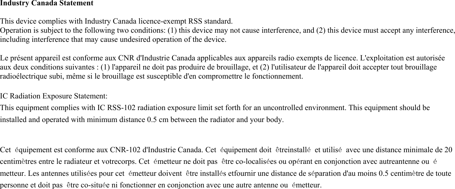  Industry Canada Statement  This device complies with Industry Canada licence-exempt RSS standard.   Operation is subject to the following two conditions: (1) this device may not cause interference, and (2) this device must accept any interference, including interference that may cause undesired operation of the device.  Le présent appareil est conforme aux CNR d&apos;Industrie Canada applicables aux appareils radio exempts de licence. L&apos;exploitation est autorisée aux deux conditions suivantes : (1) l&apos;appareil ne doit pas produire de brouillage, et (2) l&apos;utilisateur de l&apos;appareil doit accepter tout brouillage radioélectrique subi, même si le brouillage est susceptible d&apos;en compromettre le fonctionnement.  IC Radiation Exposure Statement: This equipment complies with IC RSS-102 radiation exposure limit set forth for an uncontrolled environment. This equipment should be installed and operated with minimum distance 0.5 cm between the radiator and your body.   Cet  équipement est conforme aux CNR-102 d&apos;Industrie Canada. Cet  équipement doit  êtreinstallé  et utilisé  avec une distance minimale de 20 centimètres entre le radiateur et votrecorps. Cet  émetteur ne doit pas  être co-localisées ou opérant en conjonction avec autreantenne ou  émetteur. Les antennes utilisées pour cet émetteur doivent  être installés etfournir une distance de séparation d&apos;au moins 0.5 centimètre de toute personne et doit pas  être co-située ni fonctionner en conjonction avec une autre antenne ou  émetteur. 