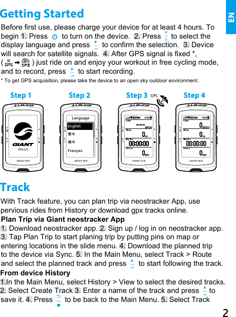 English繁中簡中FrançaisLanguageBefore first use, please charge your device for at least 4 hours. To begin 1. Press       to turn on the device.  2. Press     to select the display language and press      to confirm the selection.  3. Device will search for satellite signals.  4. After GPS signal is fixed *, (              ) just ride on and enjoy your workout in free cycling mode, and to record, press      to start recording.* To get GPS acquisition, please take the device to an open sky outdoor environment.    With Track feature, you can plan trip via neostracker  App, use  pervious rides from History or download gpx tracks online.Plan Trip via Giant neostracker App1. Download neostracker app. 2. Sign up / log in on neostracker app. 3. Tap Plan Trip to start planing trip by putting pins on map or entering locations in the slide menu. 4. Download the planned trip  to the device via Sync. 5. In the Main Menu, select Track &gt; Route and select the planned track and press      to start following the track.      From device History1. In the Main Menu, select History &gt; View to select the desired tracks. 2. Select Create Track 3. Enter a name of the track and press     to                 save it. 4. Press      to be back to the Main Menu. 5. Select Track  TrackStep 4Step 3Step 2Step 1Getting Started EN2