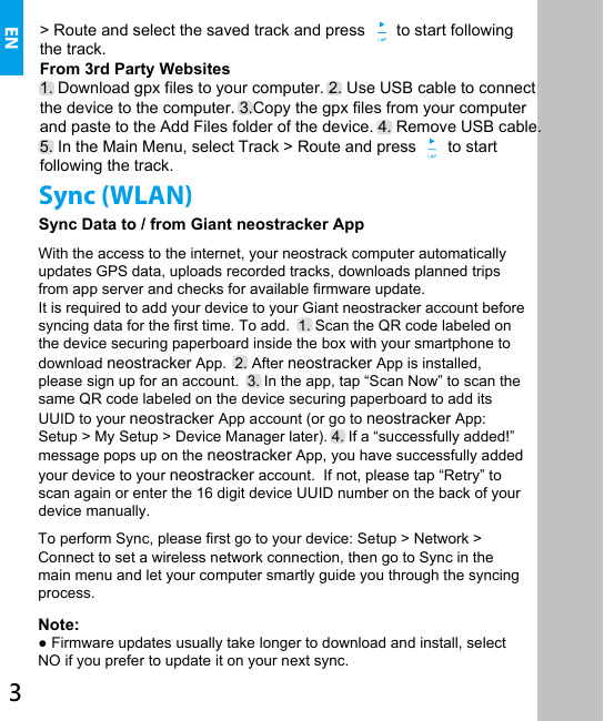 With the access to the internet, your neostrack computer automatically updates GPS data, uploads recorded tracks, downloads planned trips from app server and checks for available firmware update.It is required to add your device to your Giant neostracker account before syncing data for the first time. To add.  1. Scan the QR code labeled on the device securing paperboard inside the box with your smartphone to download neostracker App.  2. After neostracker App is installed, please sign up for an account.  3. In the app, tap “Scan Now” to scan the same QR code labeled on the device securing paperboard to add its UUID to your neostracker App account (or go to neostracker App: Setup &gt; My Setup &gt; Device Manager later). 4. If a “successfully added!” message pops up on the neostracker App, you have successfully added your device to your neostracker account.  If not, please tap “Retry” to scan again or enter the 16 digit device UUID number on the back of your device manually. EN Sync (WLAN)Sync Data to / from Giant neostracker App&gt; Route and select the saved track and press       to start following the track.  From 3rd Party Websites1. Download gpx files to your computer. 2. Use USB cable to connectthe device to the computer. 3.Copy the gpx files from your computerand paste to the Add Files folder of the device. 4. Remove USB cable.  5. In the Main Menu, select Track &gt; Route and press       to start following the track.      To perform Sync, please first go to your device: Setup &gt; Network &gt; Connect to set a wireless network connection, then go to Sync in the main menu and let your computer smartly guide you through the syncing process.Note:   ● Firmware updates usually take longer to download and install, select NO if you prefer to update it on your next sync.3