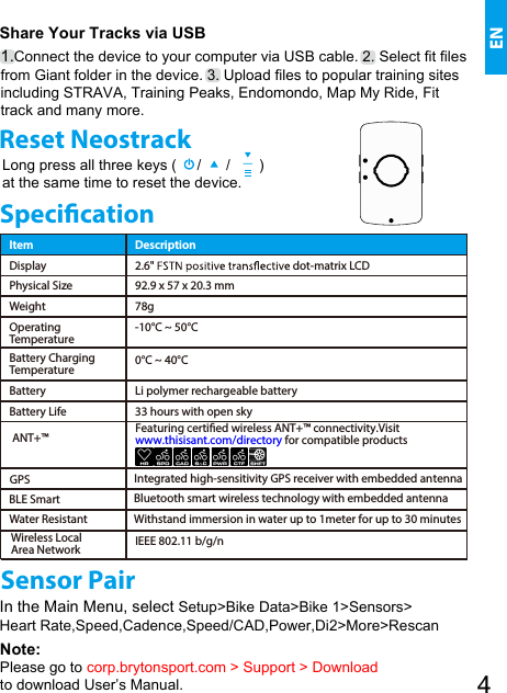 Sensor PairIn the Main Menu, select Setup&gt;Bike Data&gt;Bike 1&gt;Sensors&gt;Heart Rate,Speed,Cadence,Speed/CAD,Power,Di2&gt;More&gt;Rescan Share Your Tracks via USB1.Connect the device to your computer via USB cable. 2. Select fit files from Giant folder in the device. 3. Upload files to popular training sites including STRAVA, Training Peaks, Endomondo, Map My Ride, Fit track and many more.  ENReset NeostrackLong press all three keys (     /      /       ) at the same time to reset the device.Note:Please go to corp.brytonsport.com &gt; Support &gt; Download to download User’s Manual.Item DescriptionDisplay 2.6&quot; dot-matrix LCDPhysical Size 92.9 x 57 x 20.3 mmWeight 78gOperating Temperature-10°C ~ 50°CBattery ChargingTemperature 0°C ~ 40°CBattery Li polymer rechargeable batteryBattery Life 33 hours with open skyGPS Integrated high-sensitivity GPS receiver with embedded antenna ANT+™IEEE 802.11 b/g/nWireless LocalArea NetworkFeaturing certied wireless ANT+™ connectivity.Visit www.thisisant.com/directory for compatible products Water ResistantBLE Smart Bluetooth smart wireless technology with embedded antennaWithstand immersion in water up to 1meter for up to 30 minutesSpecication4