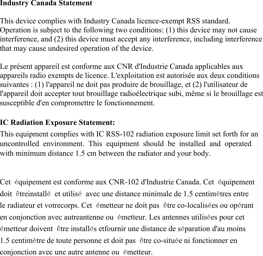 Industry Canada Statement This device complies with Industry Canada licence-exempt RSS standard.   Operation is subject to the following two conditions: (1) this device may not cause interference, and (2) this device must accept any interference, including interference that may cause undesired operation of the device. Le présent appareil est conforme aux CNR d&apos;Industrie Canada applicables aux appareils radio exempts de licence. L&apos;exploitation est autorisée aux deux conditions suivantes : (1) l&apos;appareil ne doit pas produire de brouillage, et (2) l&apos;utilisateur de l&apos;appareil doit accepter tout brouillage radioélectrique subi, même si le brouillage est susceptible d&apos;en compromettre le fonctionnement. IC Radiation Exposure Statement: This equipment complies with IC RSS-102 radiation exposure limit set forth for an uncontrolled environment. This equipment should be installed and operated with minimum distance 1.5 cm between the radiator and your body. Cet équipement est conforme aux CNR-102 d&apos;Industrie Canada. Cet équipement doit êtreinstallé et utilisé avec une distance minimale de 1.5 centimètres entre le radiateur et votrecorps. Cet émetteur ne doit pas être co-localisées ou opérant en conjonction avec autreantenne ou émetteur. Les antennes utilisées pour cet émetteur doivent être installés etfournir une distance de séparation d&apos;au moins 1.5 centimètre de toute personne et doit pas être co-située ni fonctionner en conjonction avec une autre antenne ou émetteur. 