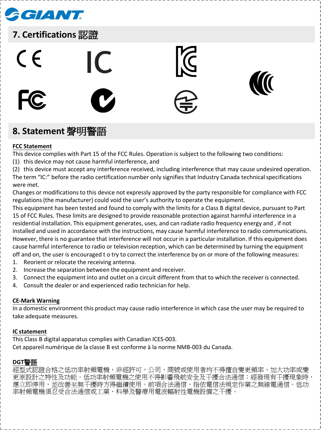 8. Statement 聲明警語7. Certifications 認證FCC StatementThis device complies with Part 15 of the FCC Rules. Operation is subject to the following two conditions: (1) this device may not cause harmful interference, and (2) this device must accept any interference received, including interference that may cause undesired operation.The term “IC:” before the radio certification number only signifies that Industry Canada technical specifications were met.Changes or modifications to this device not expressly approved by the party responsible for compliance with FCC regulations (the manufacturer) could void the user’s authority to operate the equipment.This equipment has been tested and found to comply with the limits for a Class B digital device, pursuant to Part 15 of FCC Rules. These limits are designed to provide reasonable protection against harmful interference in a residential installation. This equipment generates, uses, and can radiate radio frequency energy and , if not installed and used in accordance with the instructions, may cause harmful interference to radio communications. However, there is no guarantee that interference will not occur in a particular installation. If this equipment does cause harmful interference to radio or television reception, which can be determined by turning the equipment off and on, the user is encouraged t o try to correct the interference by on or more of the following measures:1. Reorient or relocate the receiving antenna.2. Increase the separation between the equipment and receiver.3. Connect the equipment into and outlet on a circuit different from that to which the receiver is connected.4. Consult the dealer or and experienced radio technician for help.CE-Mark WarningIn a domestic environment this product may cause radio interference in which case the user may be required to take adequate measures.IC statementThis Class B digital apparatus complies with Canadian ICES-003.Cet appareil numérique de la classe B est conforme à la norme NMB-003 du Canada.DGT警語經型式認證合格之低功率射頻電機，非經許可，公司、商號或使用者均不得擅自變更頻率、加大功率或變更原設計之特性及功能。低功率射頻電機之使用不得影響飛航安全及干擾合法通信；經發現有干擾現象時，應立即停用，並改善至無干擾時方得繼續使用。前項合法通信，指依電信法規定作業之無線電通信。低功率射頻電機須忍受合法通信或工業、科學及醫療用電波輻射性電機設備之干擾。