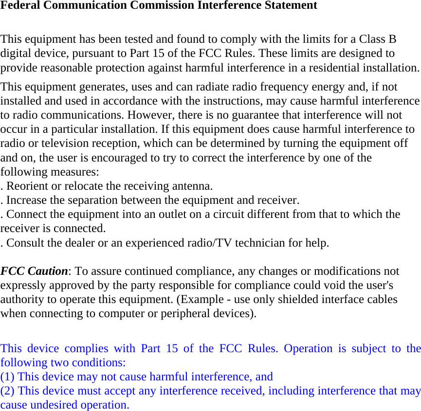  Federal Communication Commission Interference Statement  This equipment has been tested and found to comply with the limits for a Class B digital device, pursuant to Part 15 of the FCC Rules. These limits are designed to provide reasonable protection against harmful interference in a residential installation. This equipment generates, uses and can radiate radio frequency energy and, if not installed and used in accordance with the instructions, may cause harmful interference to radio communications. However, there is no guarantee that interference will not occur in a particular installation. If this equipment does cause harmful interference to radio or television reception, which can be determined by turning the equipment off and on, the user is encouraged to try to correct the interference by one of the following measures: . Reorient or relocate the receiving antenna. . Increase the separation between the equipment and receiver. . Connect the equipment into an outlet on a circuit different from that to which the receiver is connected. . Consult the dealer or an experienced radio/TV technician for help.  FCC Caution: To assure continued compliance, any changes or modifications not expressly approved by the party responsible for compliance could void the user&apos;s authority to operate this equipment. (Example - use only shielded interface cables when connecting to computer or peripheral devices).  This device complies with Part 15 of the FCC Rules. Operation is subject to the following two conditions: (1) This device may not cause harmful interference, and   (2) This device must accept any interference received, including interference that may cause undesired operation. 