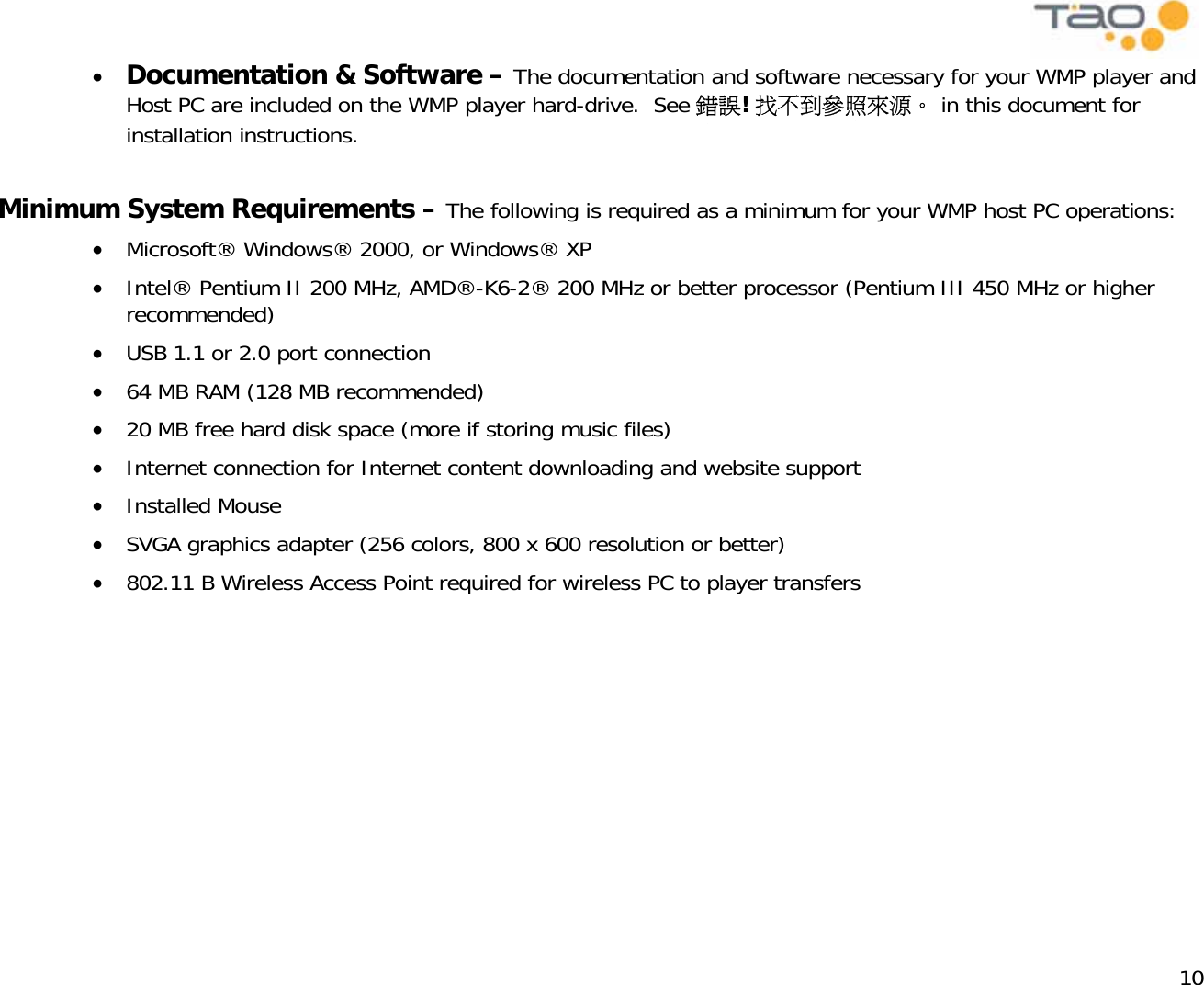            10 •  Documentation &amp; Software – The documentation and software necessary for your WMP player and Host PC are included on the WMP player hard-drive.  See 錯誤! 找不到參照來源。 in this document for installation instructions.   Minimum System Requirements – The following is required as a minimum for your WMP host PC operations: •  Microsoft® Windows® 2000, or Windows® XP •  Intel® Pentium II 200 MHz, AMD®-K6-2® 200 MHz or better processor (Pentium III 450 MHz or higher recommended) •  USB 1.1 or 2.0 port connection •  64 MB RAM (128 MB recommended) •  20 MB free hard disk space (more if storing music files) •  Internet connection for Internet content downloading and website support •  Installed Mouse •  SVGA graphics adapter (256 colors, 800 x 600 resolution or better) •  802.11 B Wireless Access Point required for wireless PC to player transfers 