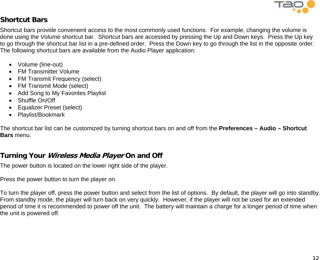            12 Shortcut Bars Shortcut bars provide convenient access to the most commonly used functions.  For example, changing the volume is done using the Volume shortcut bar.  Shortcut bars are accessed by pressing the Up and Down keys.  Press the Up key to go through the shortcut bar list in a pre-defined order.  Press the Down key to go through the list in the opposite order.  The following shortcut bars are available from the Audio Player application:  •  Volume (line-out) •  FM Transmitter Volume •  FM Transmit Frequency (select) •  FM Transmit Mode (select) •  Add Song to My Favorites Playlist •  Shuffle On/Off •  Equalizer Preset (select) •  Playlist/Bookmark  The shortcut bar list can be customized by turning shortcut bars on and off from the Preferences – Audio – Shortcut Bars menu.  Turning Your Wireless Media Player On and Off The power button is located on the lower right side of the player.  Press the power button to turn the player on.  To turn the player off, press the power button and select from the list of options.  By default, the player will go into standby.  From standby mode, the player will turn back on very quickly.  However, if the player will not be used for an extended period of time it is recommended to power off the unit.  The battery will maintain a charge for a longer period of time when the unit is powered off.  