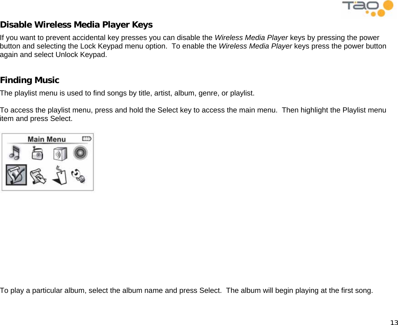            13 Disable Wireless Media Player Keys If you want to prevent accidental key presses you can disable the Wireless Media Player keys by pressing the power button and selecting the Lock Keypad menu option.  To enable the Wireless Media Player keys press the power button again and select Unlock Keypad.  Finding Music The playlist menu is used to find songs by title, artist, album, genre, or playlist.  To access the playlist menu, press and hold the Select key to access the main menu.  Then highlight the Playlist menu item and press Select.              To play a particular album, select the album name and press Select.  The album will begin playing at the first song.  